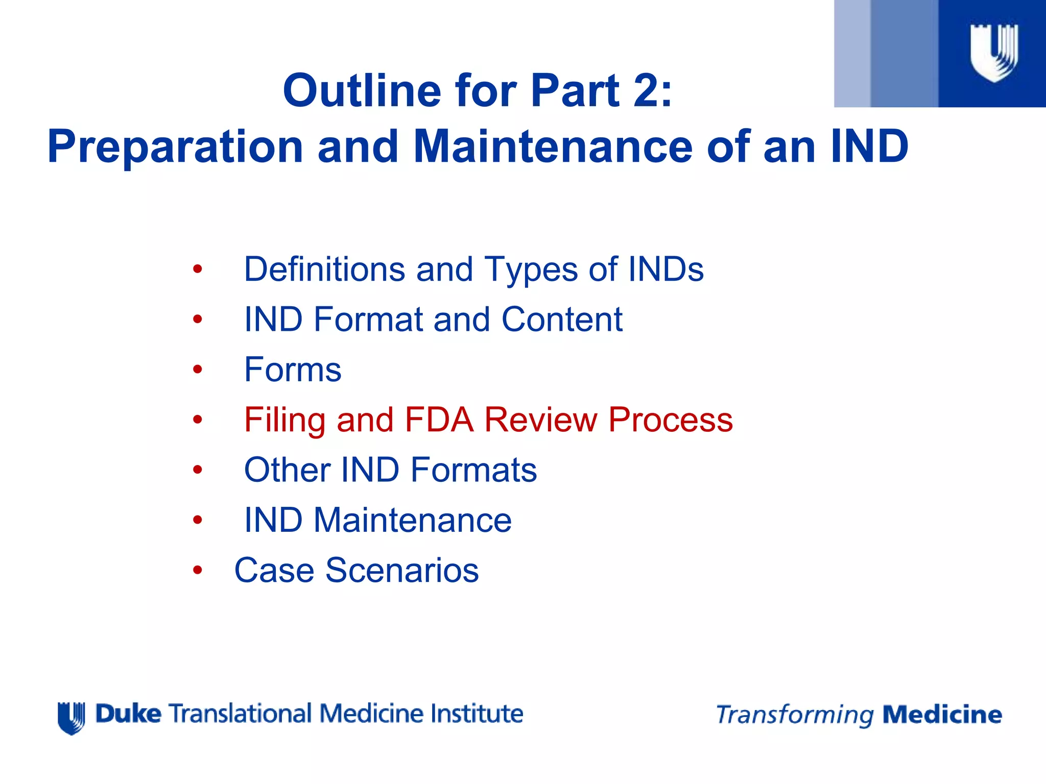• Definitions and Types of INDs
• IND Format and Content
• Forms
• Filing and FDA Review Process
• Other IND Formats
• IND Maintenance
• Case Scenarios
Outline for Part 2:
Preparation and Maintenance of an IND
 