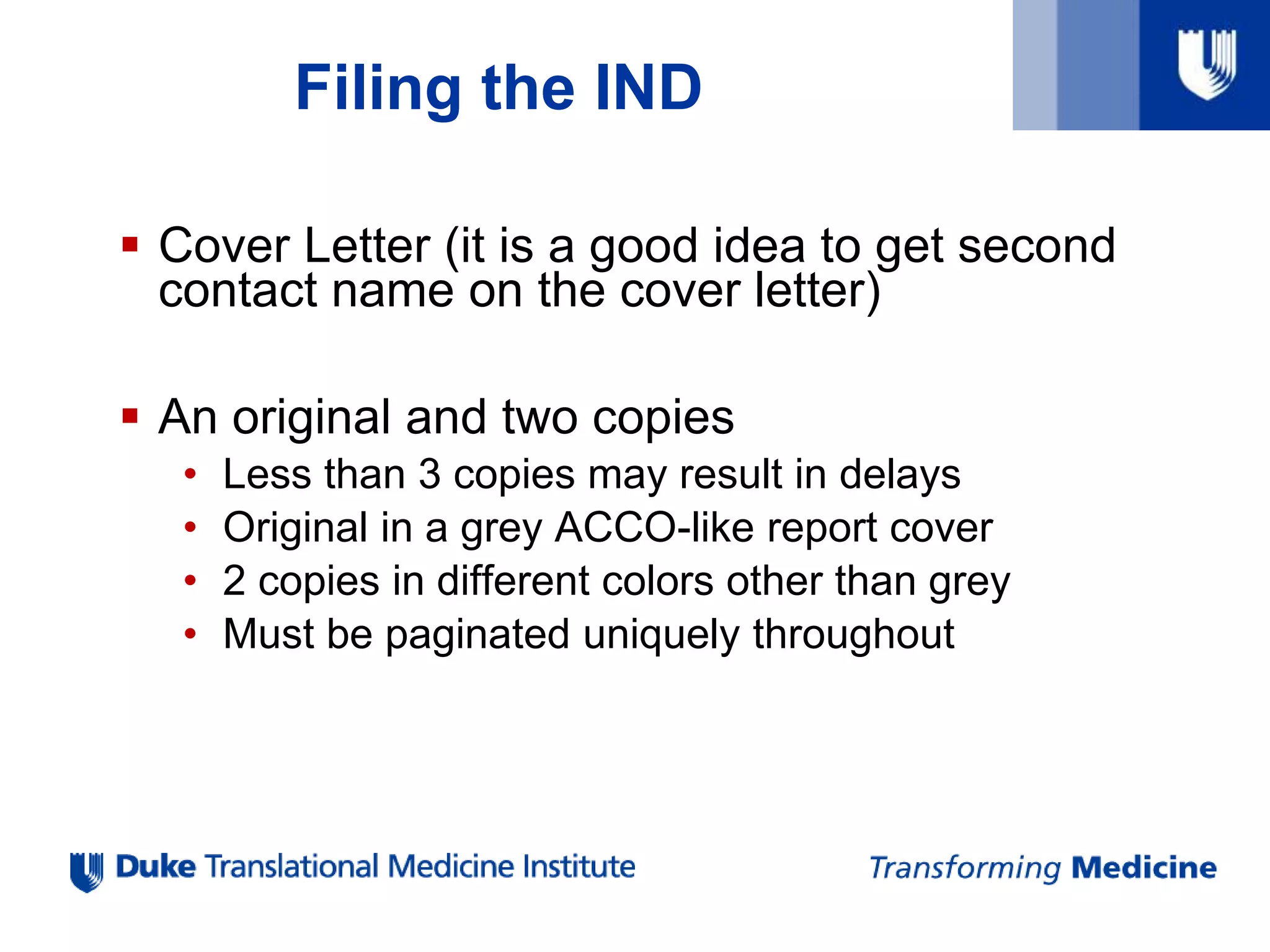Filing the IND
 Cover Letter (it is a good idea to get second
contact name on the cover letter)
 An original and two copies
• Less than 3 copies may result in delays
• Original in a grey ACCO-like report cover
• 2 copies in different colors other than grey
• Must be paginated uniquely throughout
 