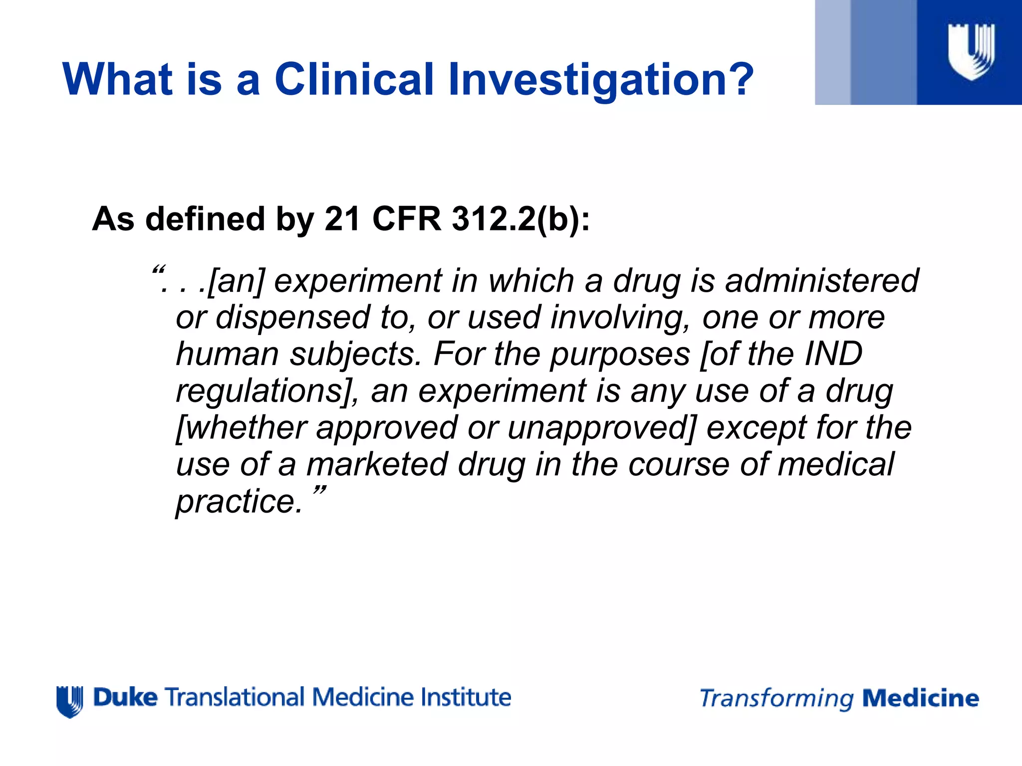 What is a Clinical Investigation?
As defined by 21 CFR 312.2(b):
“. . .[an] experiment in which a drug is administered
or dispensed to, or used involving, one or more
human subjects. For the purposes [of the IND
regulations], an experiment is any use of a drug
[whether approved or unapproved] except for the
use of a marketed drug in the course of medical
practice.”
 