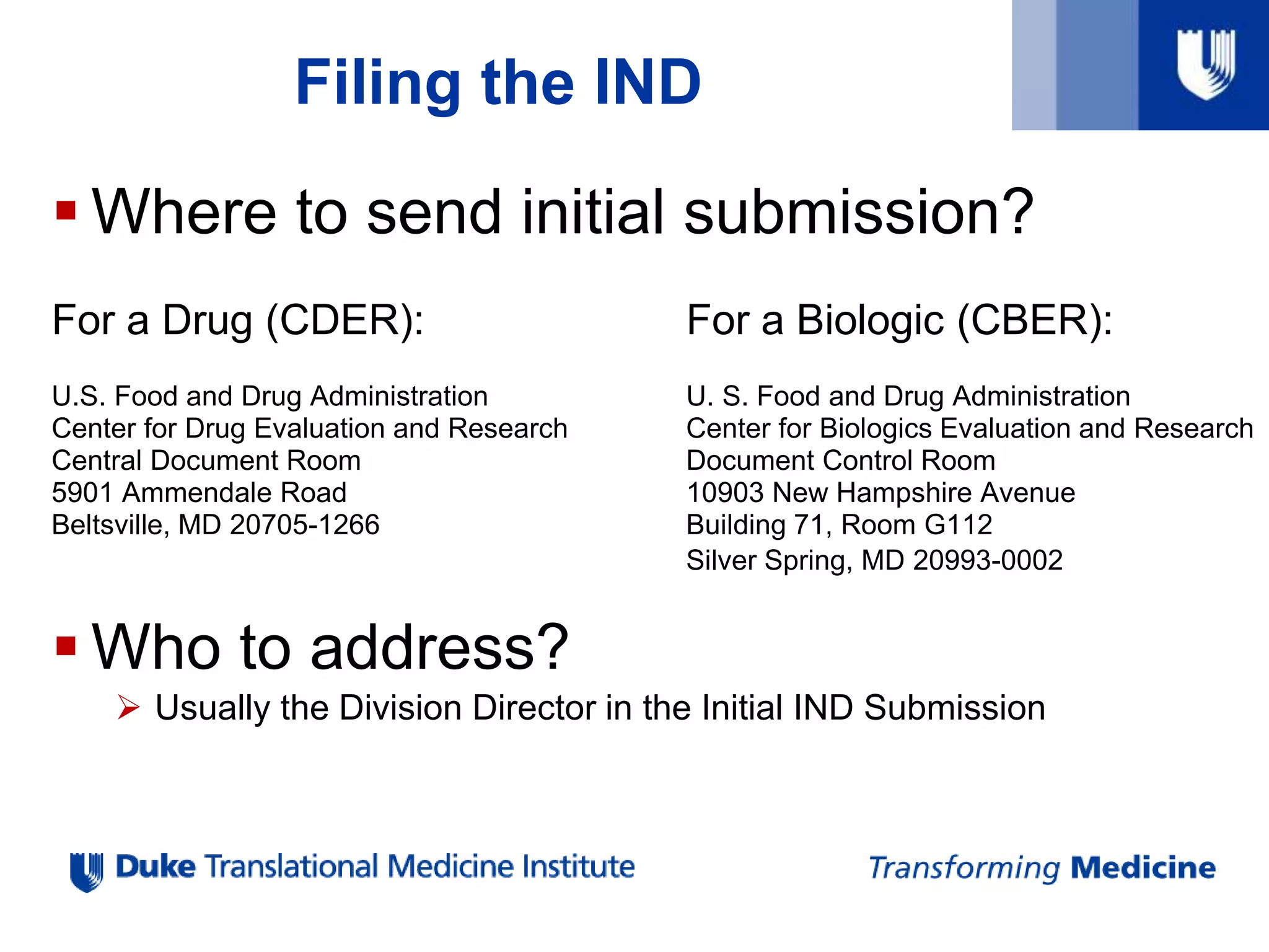  Where to send initial submission?
For a Drug (CDER): For a Biologic (CBER):
U.S. Food and Drug Administration U. S. Food and Drug Administration
Center for Drug Evaluation and Research Center for Biologics Evaluation and Research
Central Document Room Document Control Room
5901 Ammendale Road 10903 New Hampshire Avenue
Beltsville, MD 20705-1266 Building 71, Room G112
Silver Spring, MD 20993-0002
 Who to address?
 Usually the Division Director in the Initial IND Submission
Filing the IND
 