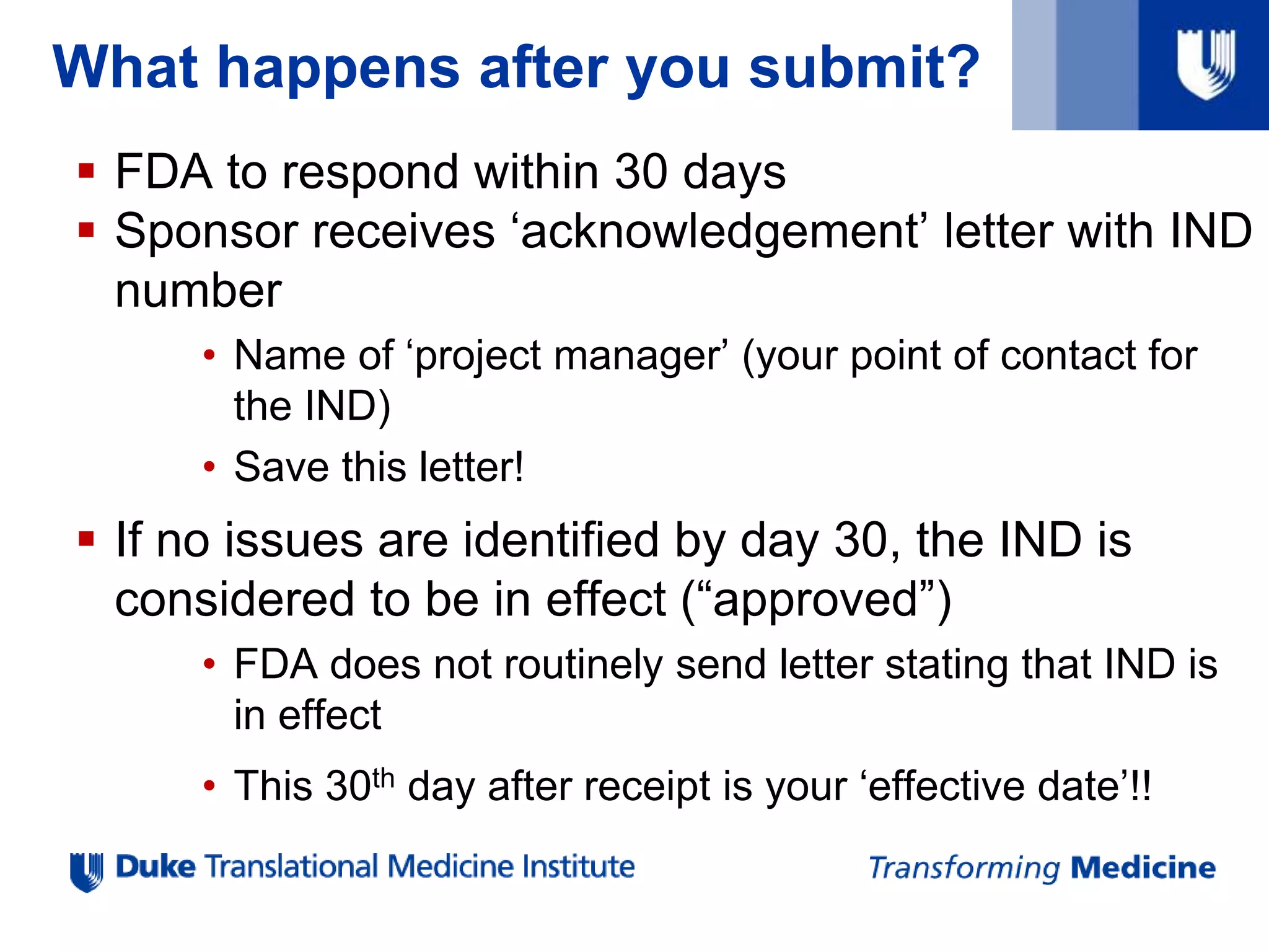 What happens after you submit?
 FDA to respond within 30 days
 Sponsor receives ‘acknowledgement’ letter with IND
number
• Name of ‘project manager’ (your point of contact for
the IND)
• Save this letter!
 If no issues are identified by day 30, the IND is
considered to be in effect (“approved”)
• FDA does not routinely send letter stating that IND is
in effect
• This 30th day after receipt is your ‘effective date’!!
 