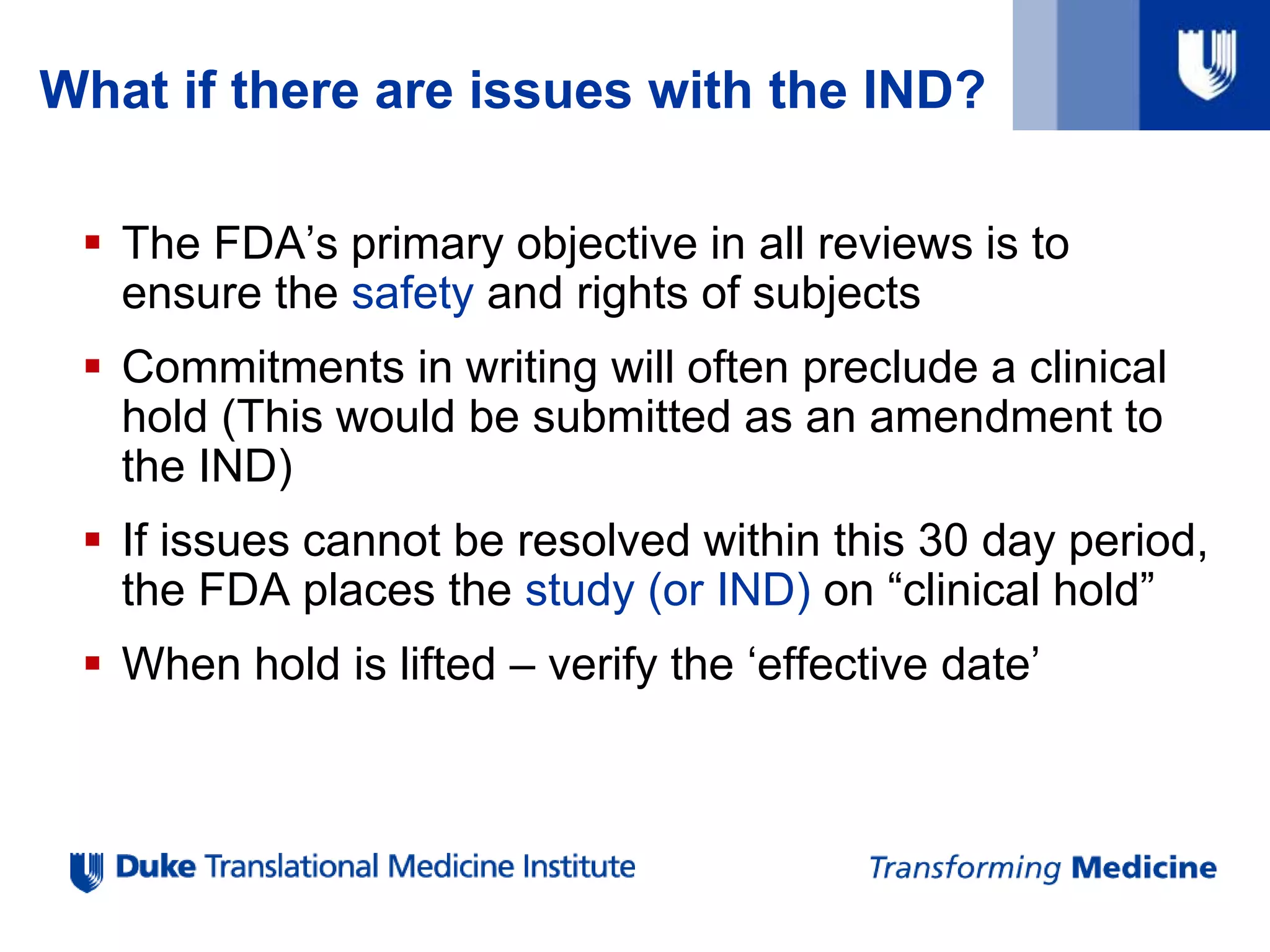 What if there are issues with the IND?
 The FDA’s primary objective in all reviews is to
ensure the safety and rights of subjects
 Commitments in writing will often preclude a clinical
hold (This would be submitted as an amendment to
the IND)
 If issues cannot be resolved within this 30 day period,
the FDA places the study (or IND) on “clinical hold”
 When hold is lifted – verify the ‘effective date’
 