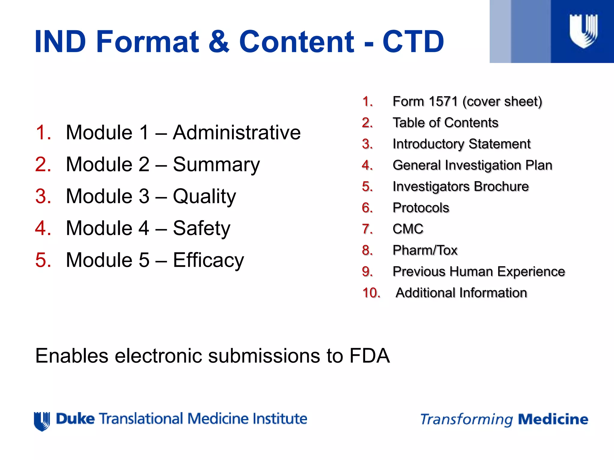 IND Format & Content - CTD
1. Module 1 – Administrative
2. Module 2 – Summary
3. Module 3 – Quality
4. Module 4 – Safety
5. Module 5 – Efficacy
Enables electronic submissions to FDA
1. Form 1571 (cover sheet)
2. Table of Contents
3. Introductory Statement
4. General Investigation Plan
5. Investigators Brochure
6. Protocols
7. CMC
8. Pharm/Tox
9. Previous Human Experience
10. Additional Information
 