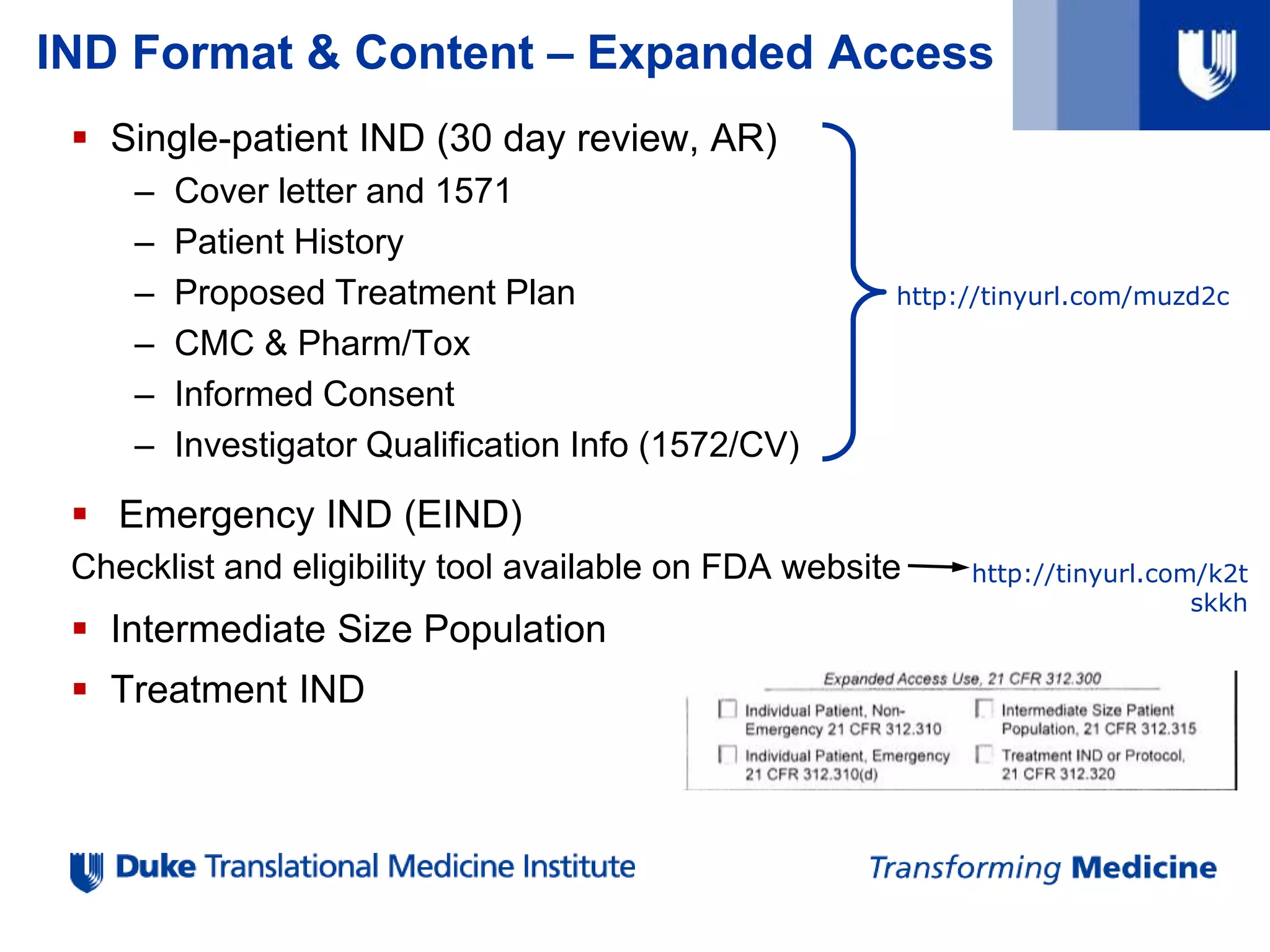IND Format & Content – Expanded Access
 Single-patient IND (30 day review, AR)
– Cover letter and 1571
– Patient History
– Proposed Treatment Plan
– CMC & Pharm/Tox
– Informed Consent
– Investigator Qualification Info (1572/CV)
 Emergency IND (EIND)
Checklist and eligibility tool available on FDA website
 Intermediate Size Population
 Treatment IND
http://tinyurl.com/muzd2c
http://tinyurl.com/k2t
skkh
 