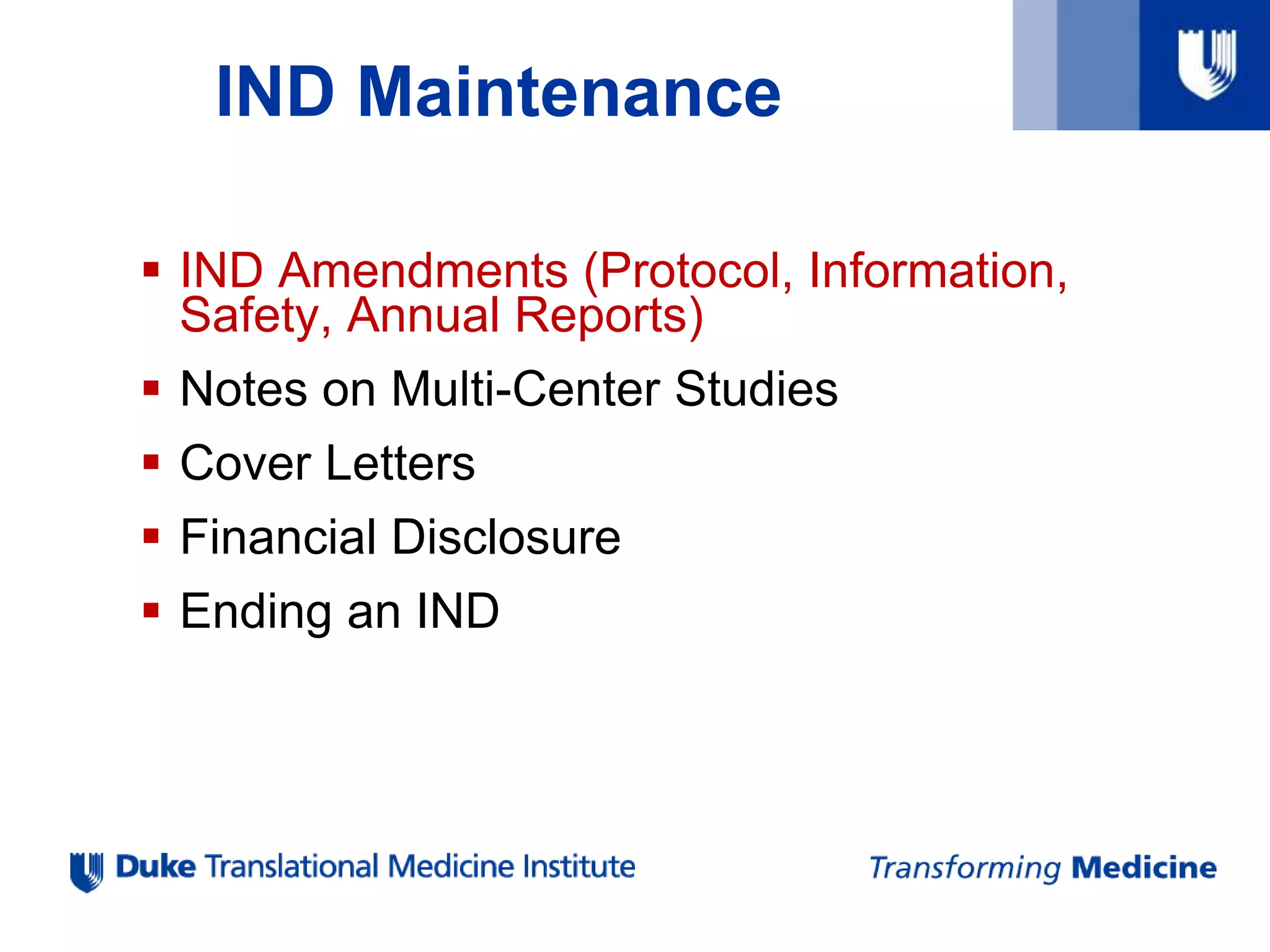 IND Maintenance
 IND Amendments (Protocol, Information,
Safety, Annual Reports)
 Notes on Multi-Center Studies
 Cover Letters
 Financial Disclosure
 Ending an IND
 