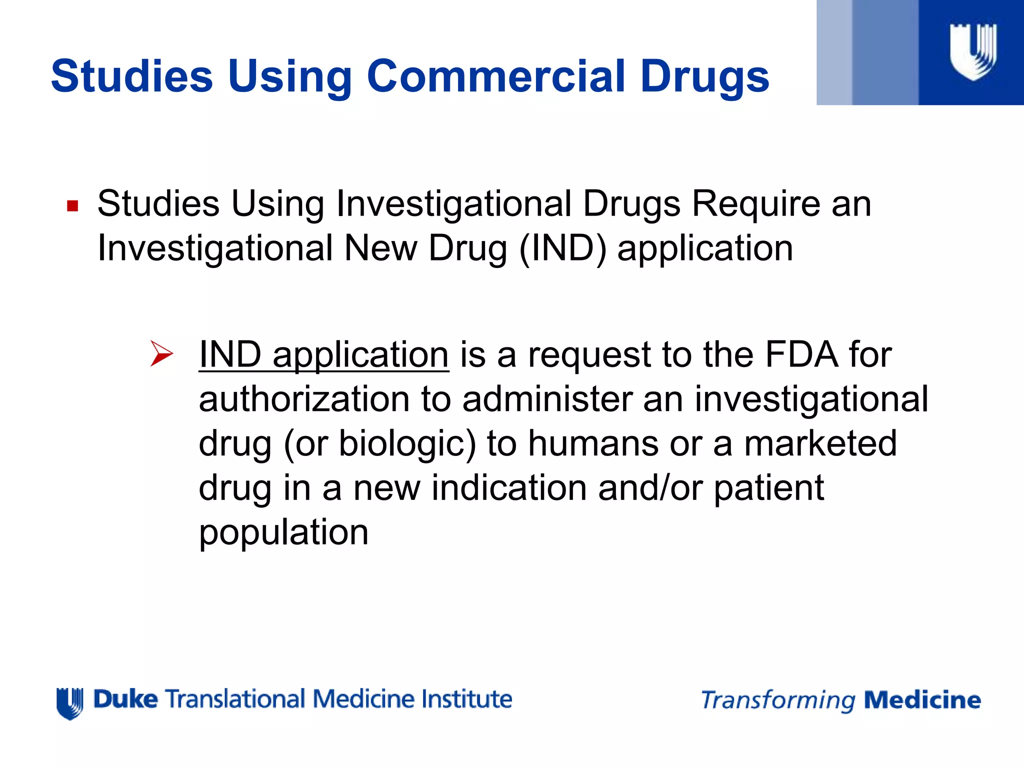 Studies Using Commercial Drugs
 Studies Using Investigational Drugs Require an
Investigational New Drug (IND) application
 IND application is a request to the FDA for
authorization to administer an investigational
drug (or biologic) to humans or a marketed
drug in a new indication and/or patient
population
 
