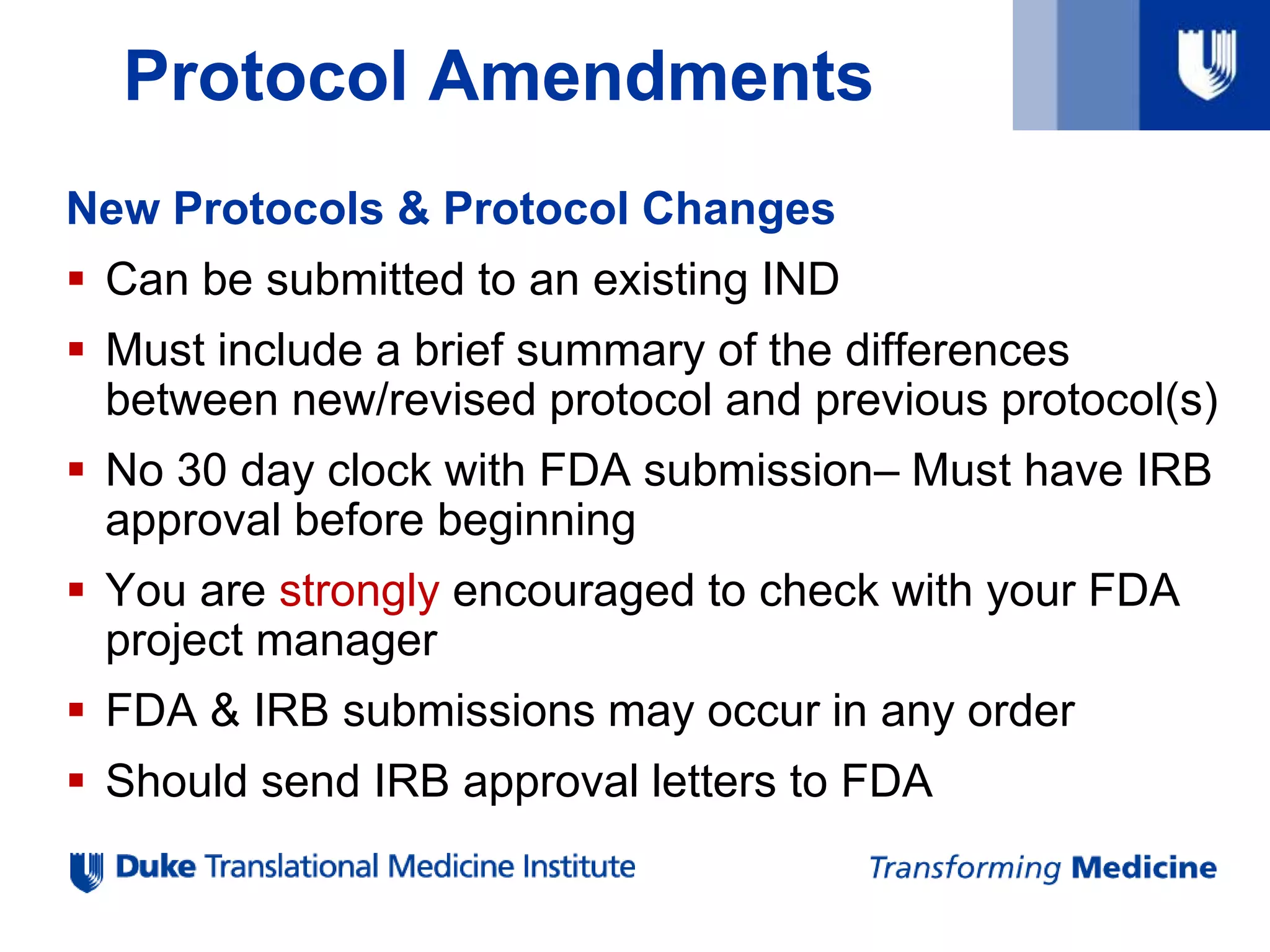 Protocol Amendments
New Protocols & Protocol Changes
 Can be submitted to an existing IND
 Must include a brief summary of the differences
between new/revised protocol and previous protocol(s)
 No 30 day clock with FDA submission– Must have IRB
approval before beginning
 You are strongly encouraged to check with your FDA
project manager
 FDA & IRB submissions may occur in any order
 Should send IRB approval letters to FDA
 