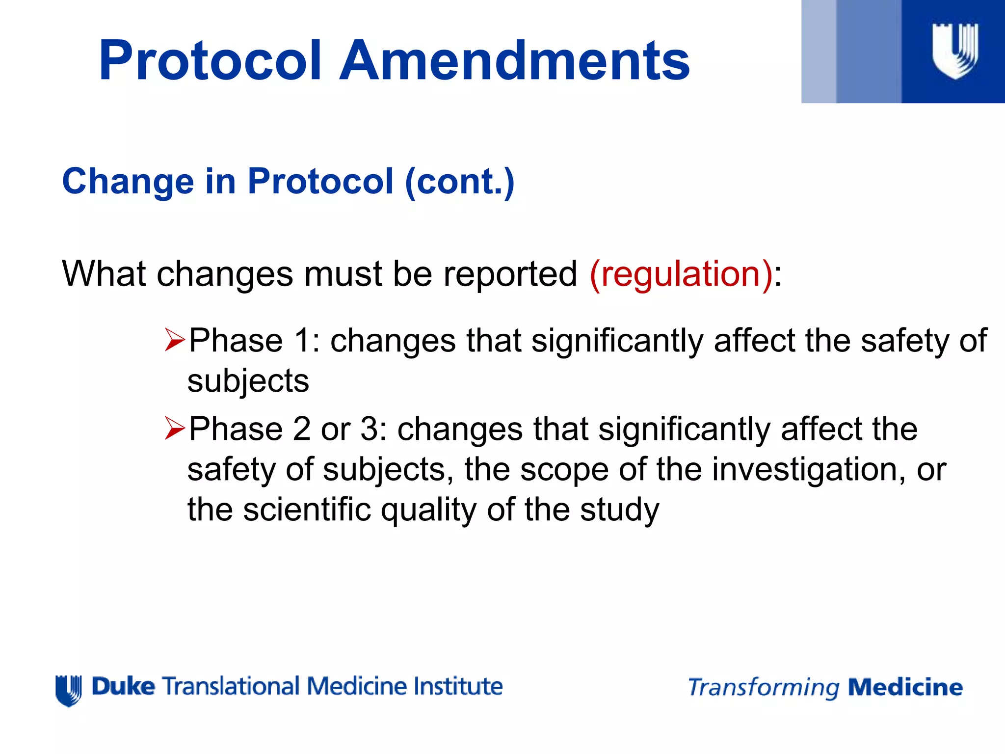 Protocol Amendments
Change in Protocol (cont.)
What changes must be reported (regulation):
Phase 1: changes that significantly affect the safety of
subjects
Phase 2 or 3: changes that significantly affect the
safety of subjects, the scope of the investigation, or
the scientific quality of the study
 
