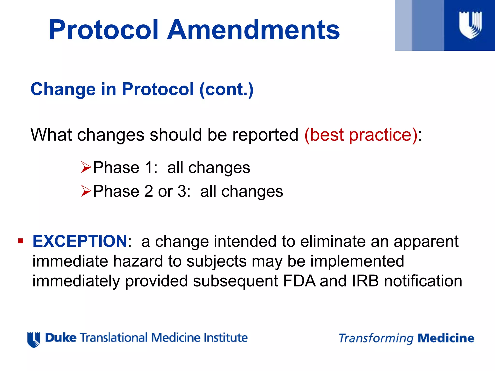 Protocol Amendments
Change in Protocol (cont.)
What changes should be reported (best practice):
Phase 1: all changes
Phase 2 or 3: all changes
 EXCEPTION: a change intended to eliminate an apparent
immediate hazard to subjects may be implemented
immediately provided subsequent FDA and IRB notification
 