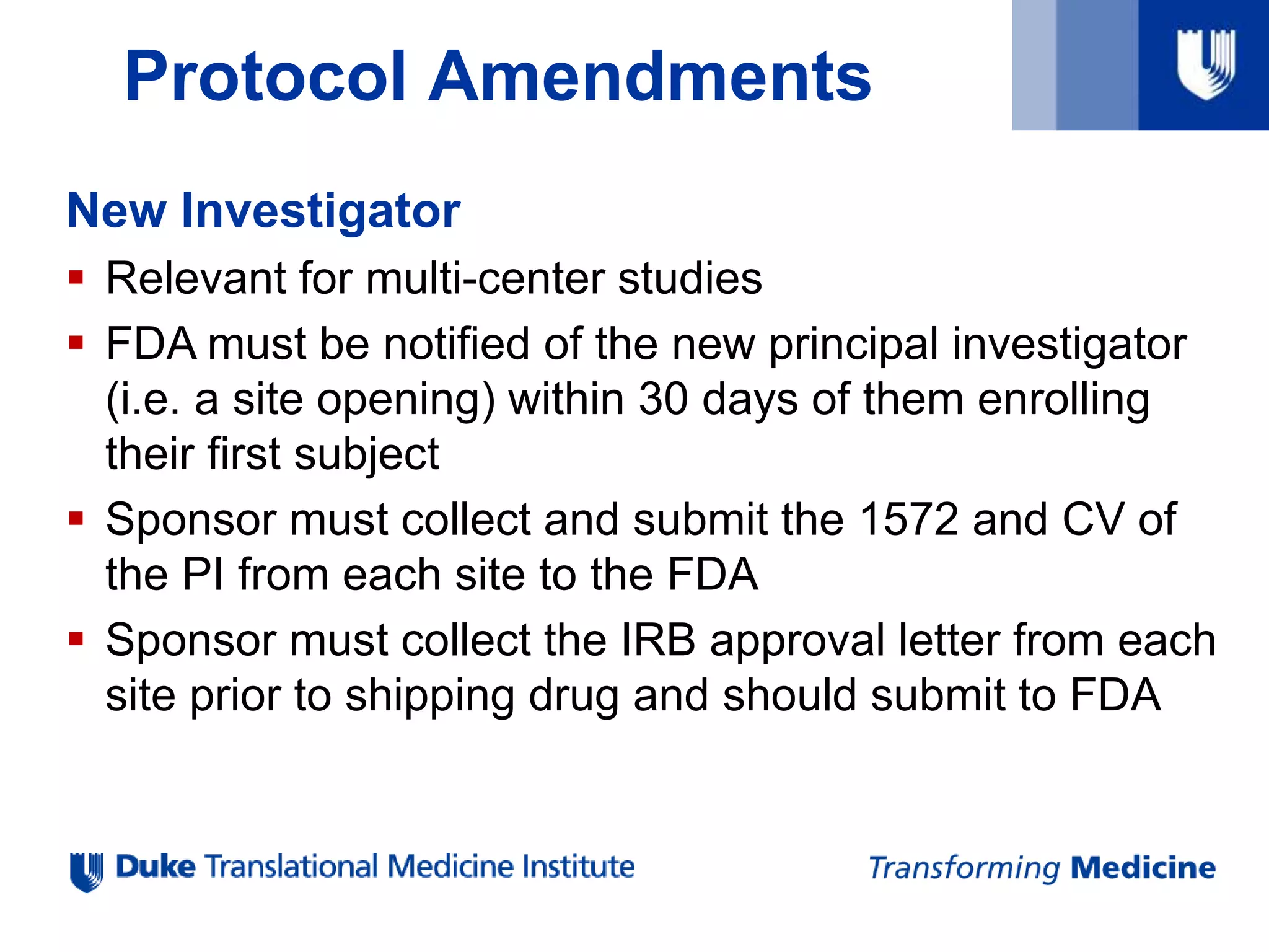 Protocol Amendments
New Investigator
 Relevant for multi-center studies
 FDA must be notified of the new principal investigator
(i.e. a site opening) within 30 days of them enrolling
their first subject
 Sponsor must collect and submit the 1572 and CV of
the PI from each site to the FDA
 Sponsor must collect the IRB approval letter from each
site prior to shipping drug and should submit to FDA
 