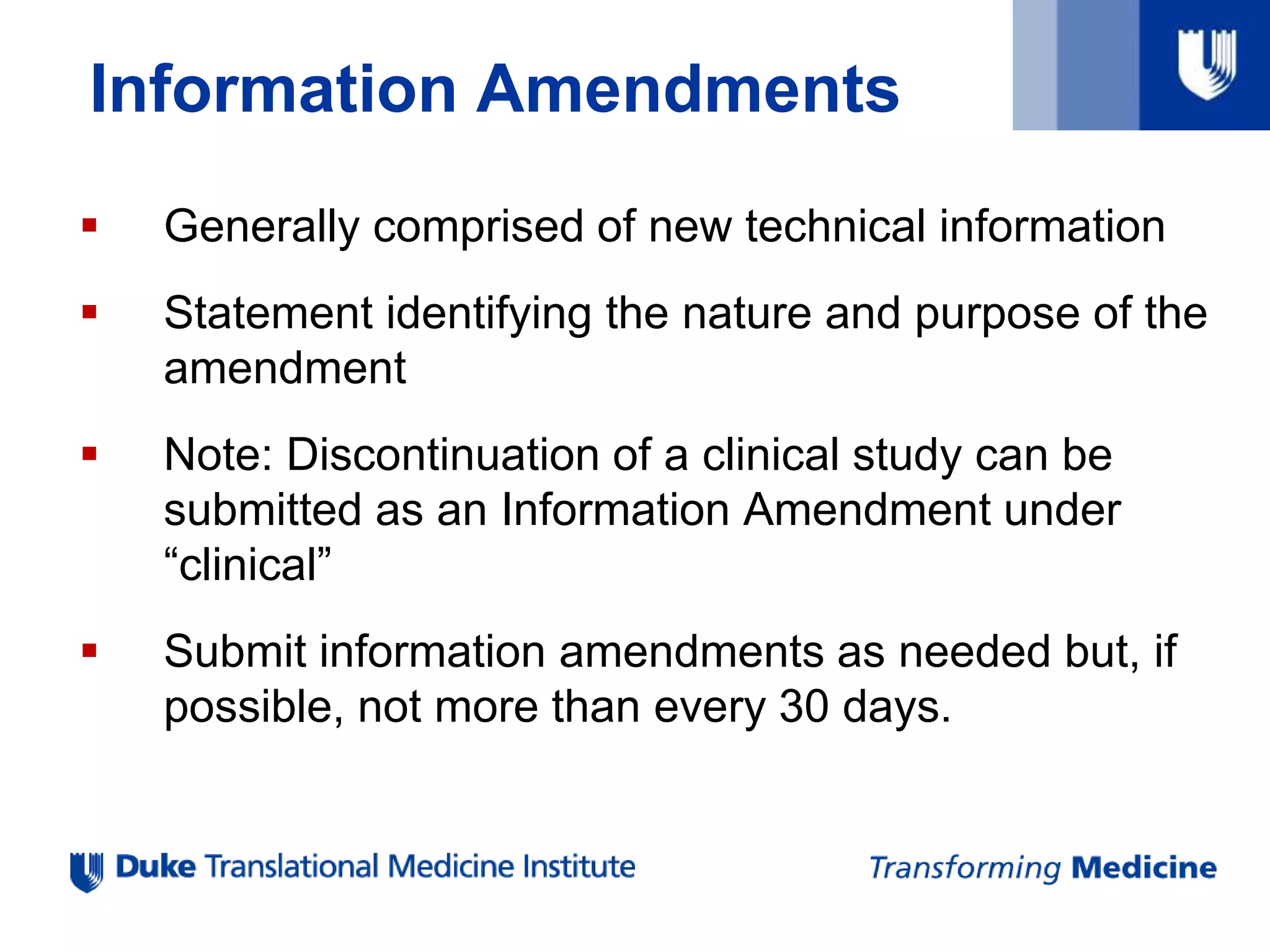 Information Amendments
 Generally comprised of new technical information
 Statement identifying the nature and purpose of the
amendment
 Note: Discontinuation of a clinical study can be
submitted as an Information Amendment under
“clinical”
 Submit information amendments as needed but, if
possible, not more than every 30 days.
 