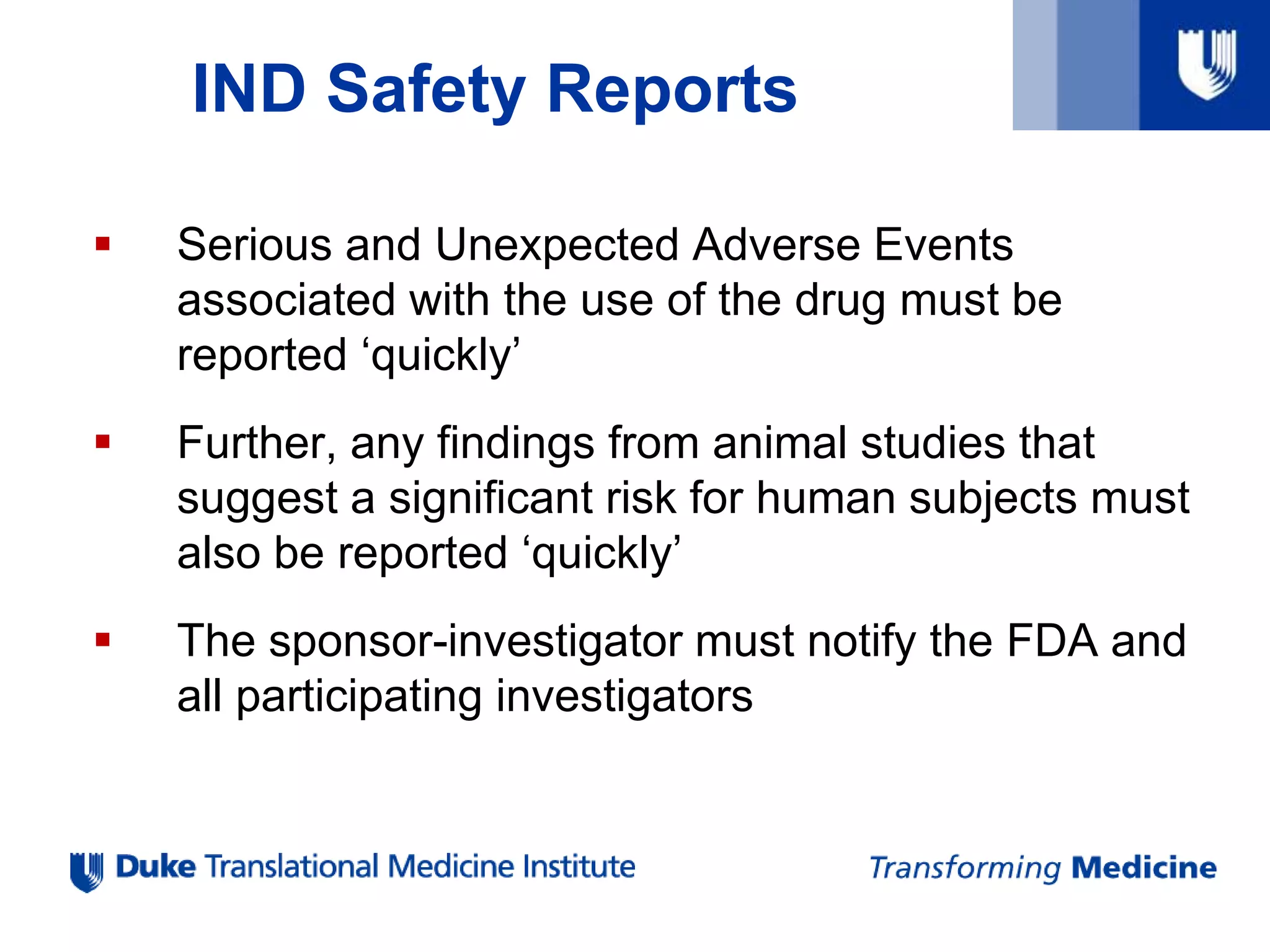 IND Safety Reports
 Serious and Unexpected Adverse Events
associated with the use of the drug must be
reported ‘quickly’
 Further, any findings from animal studies that
suggest a significant risk for human subjects must
also be reported ‘quickly’
 The sponsor-investigator must notify the FDA and
all participating investigators
 