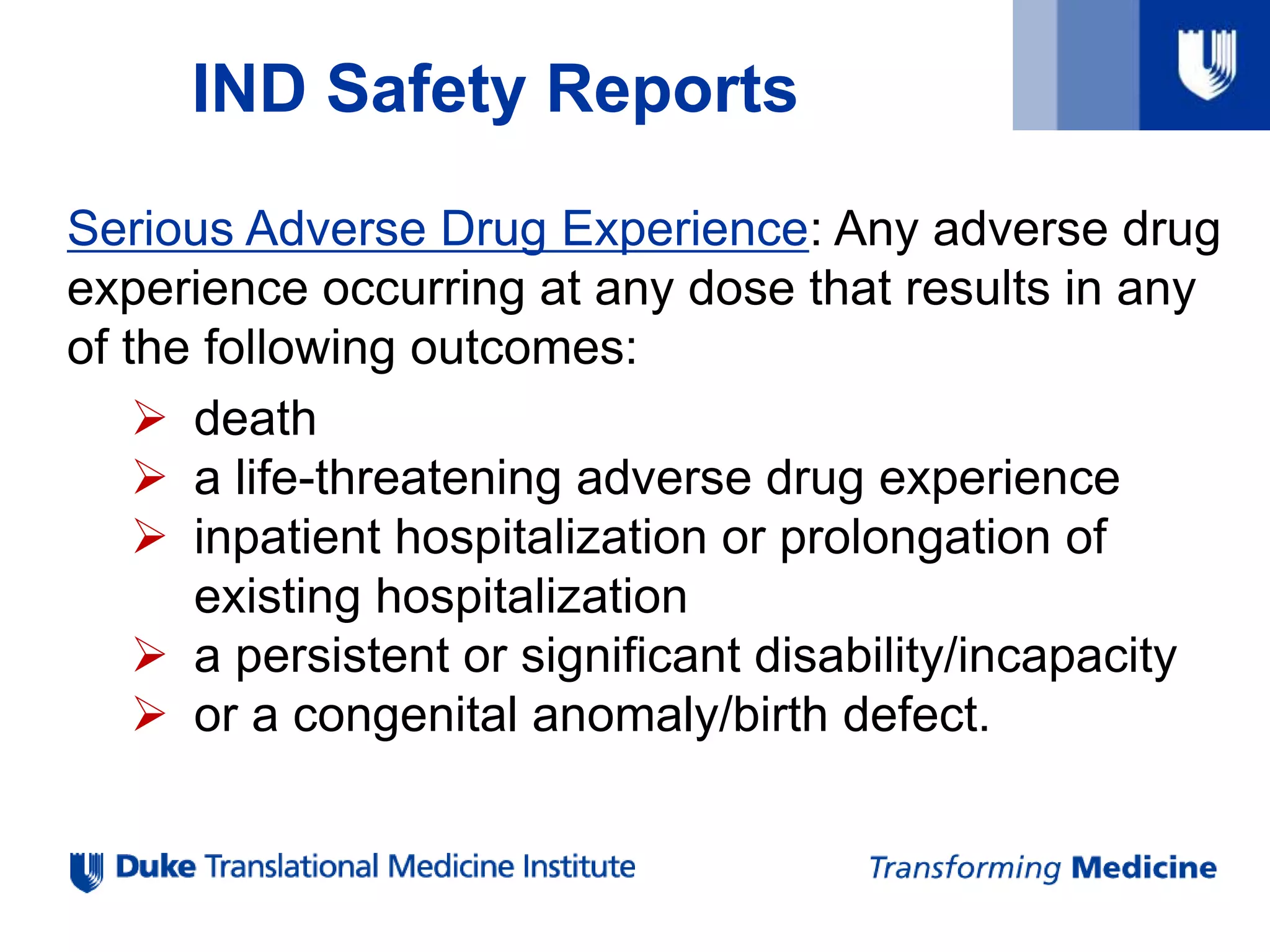 IND Safety Reports
Serious Adverse Drug Experience: Any adverse drug
experience occurring at any dose that results in any
of the following outcomes:
 death
 a life-threatening adverse drug experience
 inpatient hospitalization or prolongation of
existing hospitalization
 a persistent or significant disability/incapacity
 or a congenital anomaly/birth defect.
 