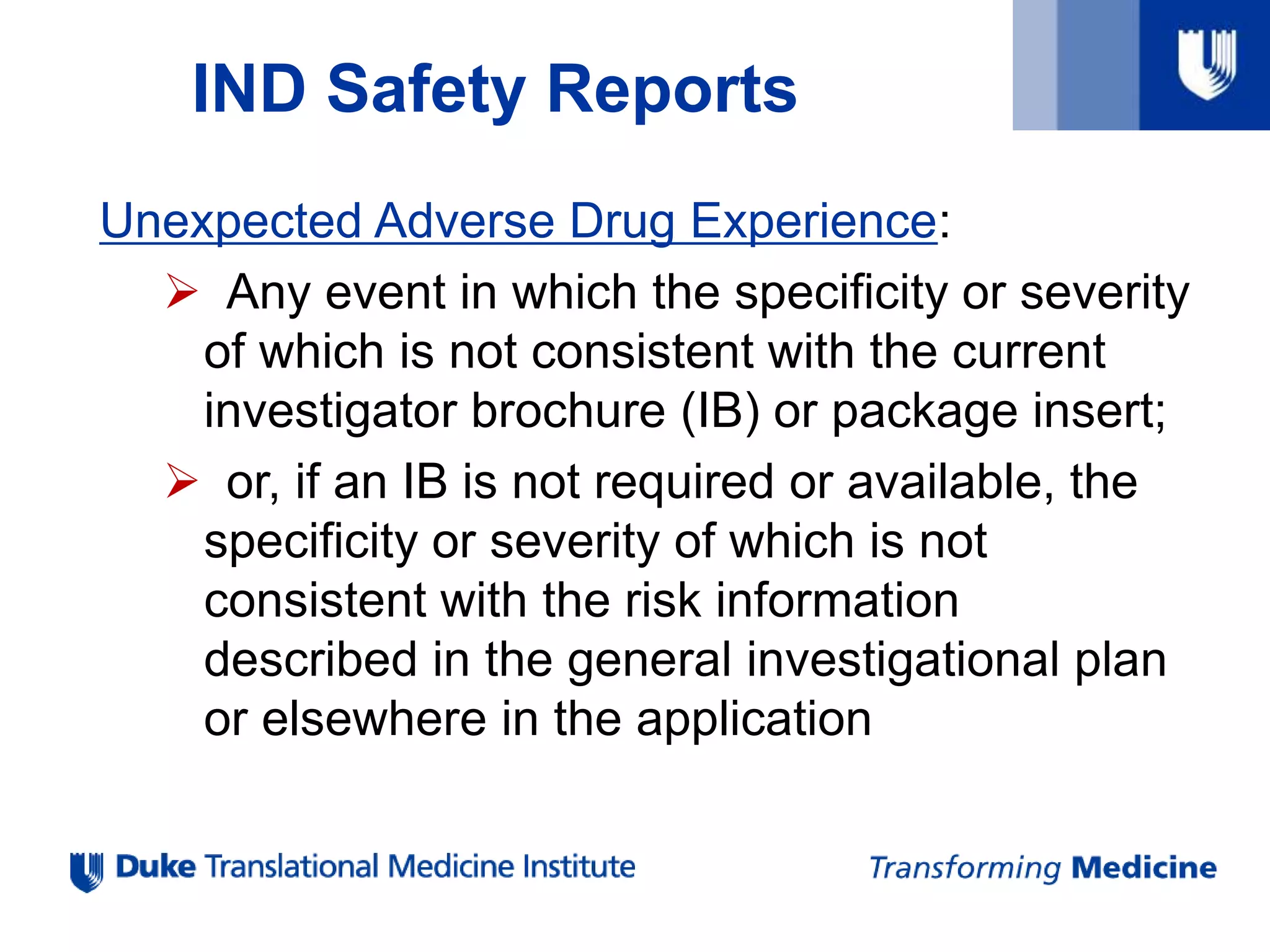 IND Safety Reports
Unexpected Adverse Drug Experience:
 Any event in which the specificity or severity
of which is not consistent with the current
investigator brochure (IB) or package insert;
 or, if an IB is not required or available, the
specificity or severity of which is not
consistent with the risk information
described in the general investigational plan
or elsewhere in the application
 