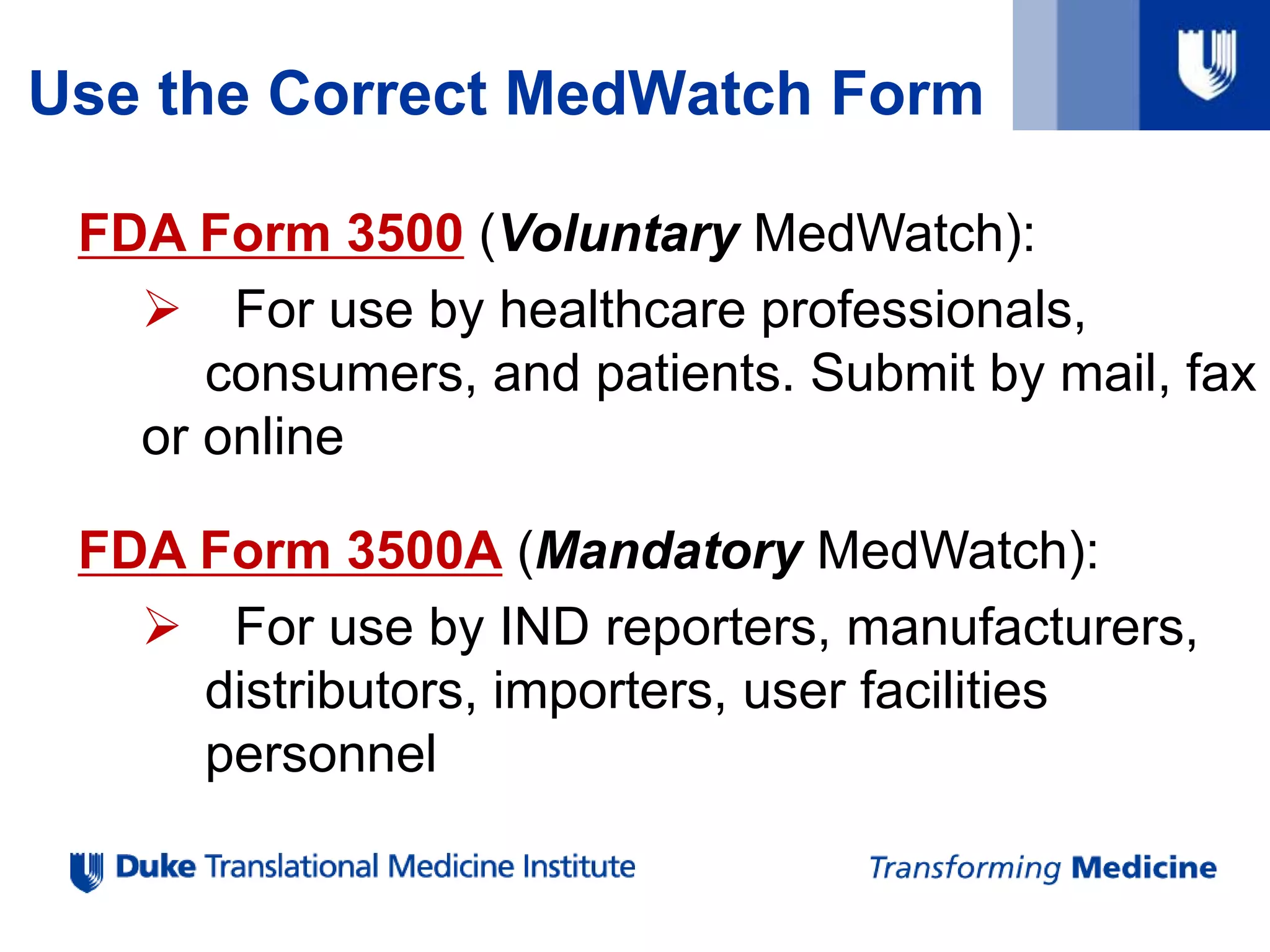 Use the Correct MedWatch Form
FDA Form 3500 (Voluntary MedWatch):
 For use by healthcare professionals,
consumers, and patients. Submit by mail, fax
or online
FDA Form 3500A (Mandatory MedWatch):
 For use by IND reporters, manufacturers,
distributors, importers, user facilities
personnel
 