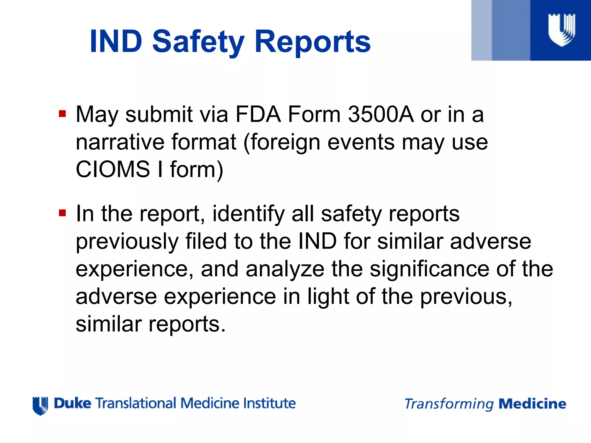 IND Safety Reports
 May submit via FDA Form 3500A or in a
narrative format (foreign events may use
CIOMS I form)
 In the report, identify all safety reports
previously filed to the IND for similar adverse
experience, and analyze the significance of the
adverse experience in light of the previous,
similar reports.
 