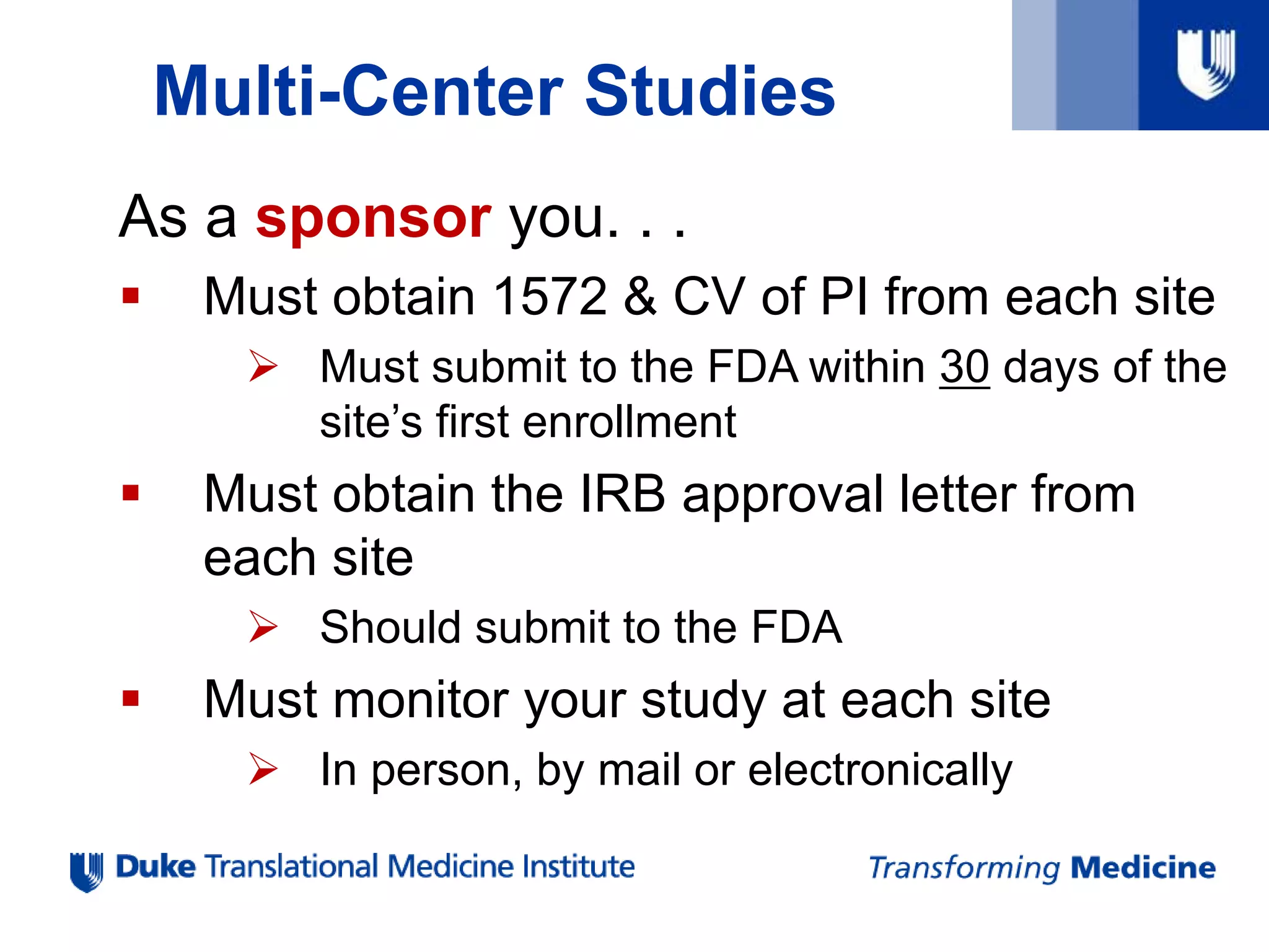 Multi-Center Studies
As a sponsor you. . .
 Must obtain 1572 & CV of PI from each site
 Must submit to the FDA within 30 days of the
site’s first enrollment
 Must obtain the IRB approval letter from
each site
 Should submit to the FDA
 Must monitor your study at each site
 In person, by mail or electronically
 