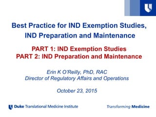 Best Practice for IND Exemption Studies,
IND Preparation and Maintenance
PART 1: IND Exemption Studies
PART 2: IND Preparation and Maintenance
Erin K O’Reilly, PhD, RAC
Director of Regulatory Affairs and Operations
October 23, 2015
 