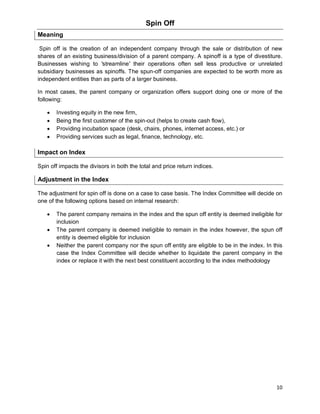 10
Spin Off
Meaning
Spin off is the creation of an independent company through the sale or distribution of new
shares of an existing business/division of a parent company. A spinoff is a type of divestiture.
Businesses wishing to 'streamline' their operations often sell less productive or unrelated
subsidiary businesses as spinoffs. The spun-off companies are expected to be worth more as
independent entities than as parts of a larger business.
In most cases, the parent company or organization offers support doing one or more of the
following:
 Investing equity in the new firm,
 Being the first customer of the spin-out (helps to create cash flow),
 Providing incubation space (desk, chairs, phones, internet access, etc.) or
 Providing services such as legal, finance, technology, etc.
Impact on Index
Spin off impacts the divisors in both the total and price return indices.
Adjustment in the Index
The adjustment for spin off is done on a case to case basis. The Index Committee will decide on
one of the following options based on internal research:
 The parent company remains in the index and the spun off entity is deemed ineligible for
inclusion
 The parent company is deemed ineligible to remain in the index however, the spun off
entity is deemed eligible for inclusion
 Neither the parent company nor the spun off entity are eligible to be in the index. In this
case the Index Committee will decide whether to liquidate the parent company in the
index or replace it with the next best constituent according to the index methodology
 