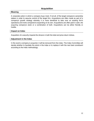 12
Acquisition
Meaning
A corporate action in which a company buys most, if not all, of the target company's ownership
stakes in order to assume control of the target firm. Acquisitions are often made as part of a
company's growth strategy whereby it is more beneficial to take over an existing firm's
operations and niche compared to expanding on its own. Acquisitions are often paid in cash, the
acquiring company's stock or a combination of both. Acquisitions can be either friendly or
hostile.
Impact on Index
Acquisition of a security impacts the divisors in both the total and price return indices.
Adjustment in the Index
In the event a company is acquired, it will be removed from the index. The Index Committee will
decide whether to liquidate the stock in the index or to replace it with the next best constituent
according to the index methodology.
 