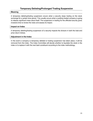 15
Temporary Delisting/Prolonged Trading Suspension
Meaning
A temporary delisting/trading suspension occurs when a security stops trading on the stock
exchange for a certain time period. This usually occurs when a publicly-traded company is going
to release significant news about itself. The suspension in trading for the affected security gives
investors time to review the news and assess its impact.
Impact on Index
A temporary delisting/trading suspension of a security impacts the divisors in both the total and
price return indices.
Adjustment in the Index
In the event a company is temporary delisted or trading suspension has taken place, it will be
removed from the index. The Index Committee will decide whether to liquidate the stock in the
index or to replace it with the next best constituent according to the index methodology.
 