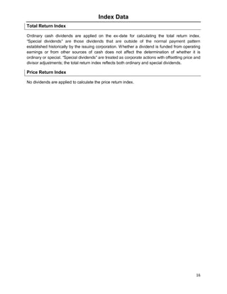 16
Index Data
Total Return Index
Ordinary cash dividends are applied on the ex-date for calculating the total return index.
“Special dividends” are those dividends that are outside of the normal payment pattern
established historically by the issuing corporation. Whether a dividend is funded from operating
earnings or from other sources of cash does not affect the determination of whether it is
ordinary or special. “Special dividends” are treated as corporate actions with offsetting price and
divisor adjustments; the total return index reflects both ordinary and special dividends.
Price Return Index
No dividends are applied to calculate the price return index.
 