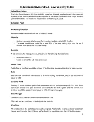 3
Indxx SuperDividend U.S. Low Volatility Index
Index Description
The Indxx SuperDividend U.S. Low Volatility Index is a 50-stock equal weighted index designed
to measure the market performance of companies in the United States that have a high dividend
yield and low beta. The index was incorporated on February 29, 2008.
Selection Pool
Market Capitalization
Minimum market capitalization is set at US$ 500 million
Liquidity
• Minimum average daily turnover for 6 months has been set at US$ 1 million
• The stock should have traded for at least 90% of the total trading days over the last 6
months in its respective stock exchange
Domicile
A US company, for index purposes, should have the following characteristics:
• Domiciled in the US
• Listed on any of the US stock exchanges
Public Float
Public float or free float should be at least 10% of the total shares outstanding for each member
Beta
Beta of each constituent with respect to its local country benchmark, should be less than or
equal to 0.85
Dividend Yield
Trailing 12 month dividend yield of all constituents should be in the range of 1% - 20%. Each
constituent should have paid dividends consistently for the last 2 years and the current year
dividend should be greater than or equal to 50% of the previous year.
Security Type
Common Stocks, Master Limited Partnership and REITs
BDCs will not be considered for inclusion in the portfolio
Weighting
All constituents in the portfolios are equally weighted. Additionally, no one particular sector can
have a weight greater than 25% and MLPs should not constitute more than 20% of the index.
 