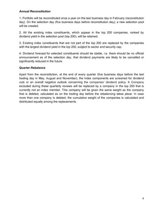 4
Annual Reconstitution
1. Portfolio will be reconstituted once a year on the last business day in February (reconstitution
day). On the selection day (five business days before reconstitution day), a new selection pool
will be created.
2. All the existing index constituents, which appear in the top 200 companies, ranked by
dividend yield in the selection pool (top 200), will be retained.
3. Existing index constituents that are not part of the top 200 are replaced by the companies
with the largest dividend yield in the top 200, subject to sector and security cap.
4. Dividend forecast for selected constituents should be stable, i.e. there should be no official
announcement as of the selection day, that dividend payments are likely to be cancelled or
significantly reduced in the future.
Quarter Rebalance
Apart from the reconstitution, at the end of every quarter (five business days before the last
trading day in May, August and November), the index components are screened for dividend
cuts or an overall negative outlook concerning the companies’ dividend policy. A Company
excluded during these quarterly reviews will be replaced by a company in the top 200 that is
currently not an index member. This company will be given the same weight as the company
that is deleted, calculated as on the trading day before the rebalancing takes place. In case
more than one company is deleted, the cumulative weight of the companies is calculated and
distributed equally among the replacements.
 