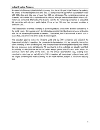 5
Index Creation Process
A master list of the securities is initially prepared from the applicable Index Universe by applying
the criteria of market capitalization and beta. All companies with (i) market capitalization below
US$ 500 million and (ii) a beta of more than 0.85 are eliminated. The remaining companies are
screened for turnover and companies with a 6-month average daily turnover of less than US$ 1
million are eliminated. Thereafter, the dividend yield for the remaining companies is calculated.
All companies with dividend yields below 1% or above 20% are then removed to obtain a
'Selection List'.
The Selection List is ranked according to dividend yield and checked for dividend consistency in
the last 2 years. Companies which do not display consistent dividends are removed and public
float for the remaining companies is checked. Companies, which do not have at least 10% of
public float, are removed to arrive at the 'Selection pool'.
The selection pool is ranked by dividend yield and top 200 companies are selected. To
determine the initial composition, the companies in the selection pool are ranked in descending
order according to their dividend yield. The 50 companies with the largest dividend yield on that
day are chosen as index constituents. All constituents in the portfolios are equally weighted.
Additionally, no one particular sector can have a weight greater than 25% and MLPs should not
constitute more than 20% of the index. On the annual reconstitution day, existing index
constituents, which are not part of the top 200 companies, will be replaced by the company with
the largest dividend yield that is currently not an index member, subject to sector and security
cap.
 