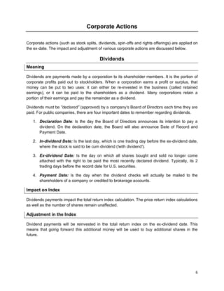 6
Corporate Actions
Corporate actions (such as stock splits, dividends, spin-offs and rights offerings) are applied on
the ex-date. The impact and adjustment of various corporate actions are discussed below.
Dividends
Meaning
Dividends are payments made by a corporation to its shareholder members. It is the portion of
corporate profits paid out to stockholders. When a corporation earns a profit or surplus, that
money can be put to two uses: it can either be re-invested in the business (called retained
earnings), or it can be paid to the shareholders as a dividend. Many corporations retain a
portion of their earnings and pay the remainder as a dividend.
Dividends must be "declared" (approved) by a company’s Board of Directors each time they are
paid. For public companies, there are four important dates to remember regarding dividends.
1. Declaration Date: Is the day the Board of Directors announces its intention to pay a
dividend. On the declaration date, the Board will also announce Date of Record and
Payment Date.
2. In-dividend Date: Is the last day, which is one trading day before the ex-dividend date,
where the stock is said to be cum dividend ('with dividend').
3. Ex-dividend Date: Is the day on which all shares bought and sold no longer come
attached with the right to be paid the most recently declared dividend. Typically, its 2
trading days before the record date for U.S. securities.
4. Payment Date: Is the day when the dividend checks will actually be mailed to the
shareholders of a company or credited to brokerage accounts.
Impact on Index
Dividends payments impact the total return index calculation. The price return index calculations
as well as the number of shares remain unaffected.
Adjustment in the Index
Dividend payments will be reinvested in the total return index on the ex-dividend date. This
means that going forward this additional money will be used to buy additional shares in the
future.
 