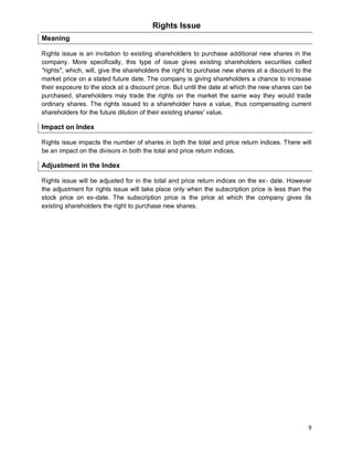 9
Rights Issue
Meaning
Rights issue is an invitation to existing shareholders to purchase additional new shares in the
company. More specifically, this type of issue gives existing shareholders securities called
"rights", which, will, give the shareholders the right to purchase new shares at a discount to the
market price on a stated future date. The company is giving shareholders a chance to increase
their exposure to the stock at a discount price. But until the date at which the new shares can be
purchased, shareholders may trade the rights on the market the same way they would trade
ordinary shares. The rights issued to a shareholder have a value, thus compensating current
shareholders for the future dilution of their existing shares' value.
Impact on Index
Rights issue impacts the number of shares in both the total and price return indices. There will
be an impact on the divisors in both the total and price return indices.
Adjustment in the Index
Rights issue will be adjusted for in the total and price return indices on the ex- date. However
the adjustment for rights issue will take place only when the subscription price is less than the
stock price on ex-date. The subscription price is the price at which the company gives its
existing shareholders the right to purchase new shares.
 