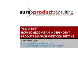 “GET A LIFE”
HOW TO BECOME AN INDEPENDENT
PRODUCT MANAGEMENT CONSULTANT
Susan Raisty-Egami
sraisty@sureproductconsulting.com
www.sureproductconsulting.com/IndyProductPro
 