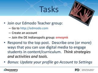 Tasks Join our Edmodo Teacher group: Go to  http://edmodo.com Create an account  Join the DE Indianapolis group:  emeqmk Respond to the top post.  Describe one (or more) ways that you can use digital media to engage students in content/curriculum.  Think strategies and activities and tools. Bonus: Update your profile go Account to Settings 