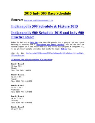 2015 Indy 500 Race Schedule
Source: http://www.indy500livestream2015.co/
Indianapolis 500 Schedule & Fixture 2015
Indianapolis 500 Schedule 2015 and Indy 500
Practice Race:
Before the final race on Indy 500 some mark-able practice race in going on. It’s also a great
interesting & necessary part of Indianapolis 500 motor speedway. And the final race will
definitely depends on it. The Practice Indy 500 race also so much enjoyable & competitive. So,
we can get pleasure & make sense about final race by this practice Indycar race.
Also Get info: http://www.indy500livestream2015.co/indianapolis-500-schedule-2015-and-indy-
500-practice-race/
All Practice Indy 500 race schedule & fixture below:
Practice Race: 1
11 May, 2015
Monday
Time: 2:00 PM – 7:00 PM
Practice Race: 2
12 MAY, 2015
Tuesday
Time: 12:00 PM – 6:00 PM
Practice Race: 3
13 MAY, 2015
Wednesday
Time: 12:00 PM – 6:00 PM
Practice Race: 4
14 MAY, 2015
Thursday
Time: 12:00 PM – 6:00 PM
Practice Race: 5
15 MAY, 2015
 