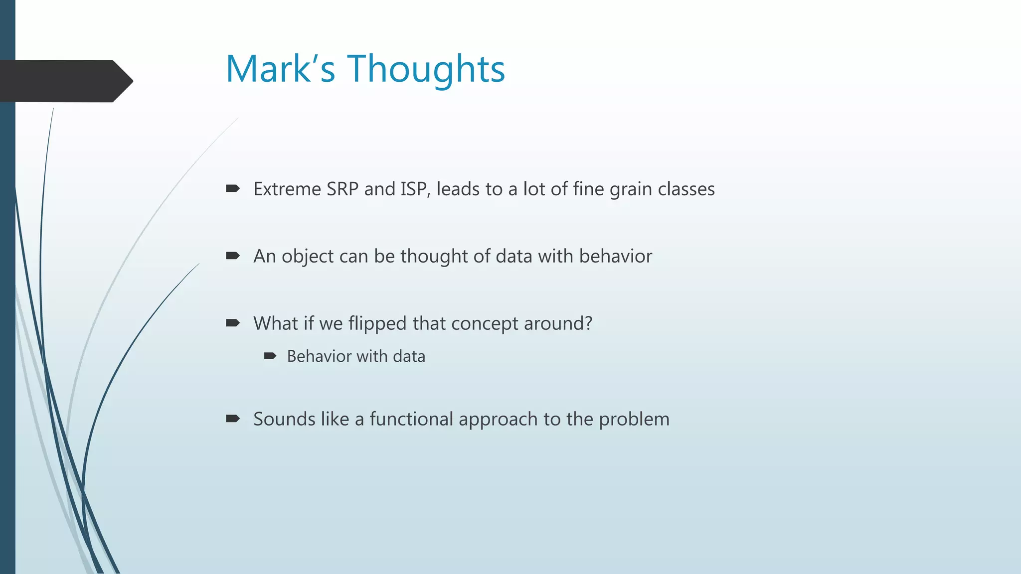Mark’s Thoughts
 Extreme SRP and ISP, leads to a lot of fine grain classes
 An object can be thought of data with behavior
 What if we flipped that concept around?
 Behavior with data
 Sounds like a functional approach to the problem
 