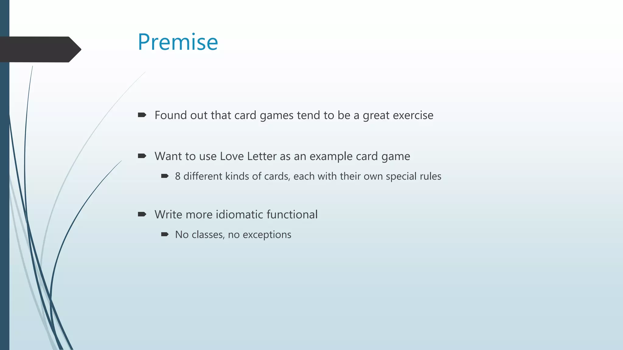 Premise
 Found out that card games tend to be a great exercise
 Want to use Love Letter as an example card game
 8 different kinds of cards, each with their own special rules
 Write more idiomatic functional
 No classes, no exceptions
 