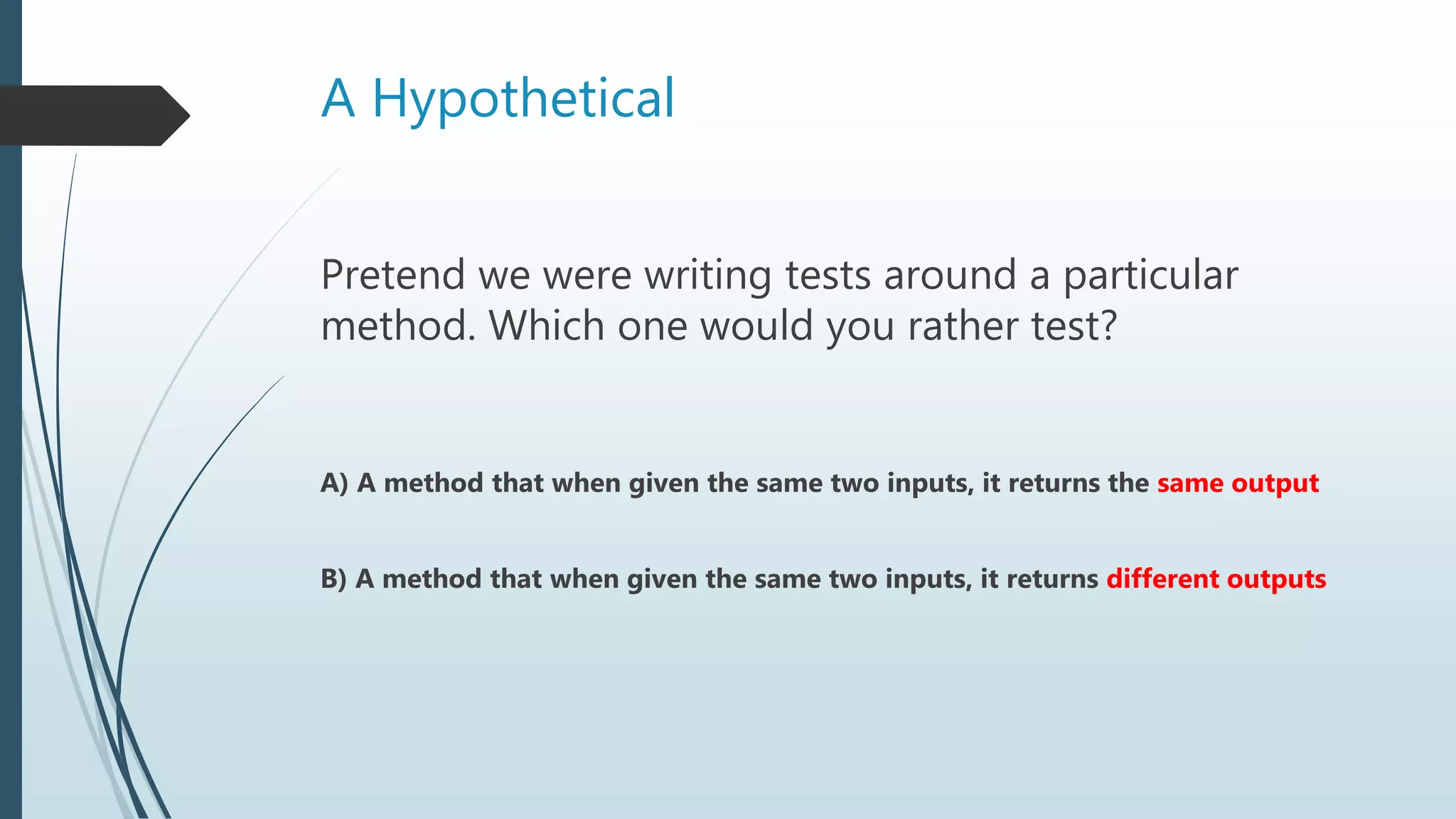 A Hypothetical
Pretend we were writing tests around a particular
method. Which one would you rather test?
A) A method that when given the same two inputs, it returns the same output
B) A method that when given the same two inputs, it returns different outputs
 
