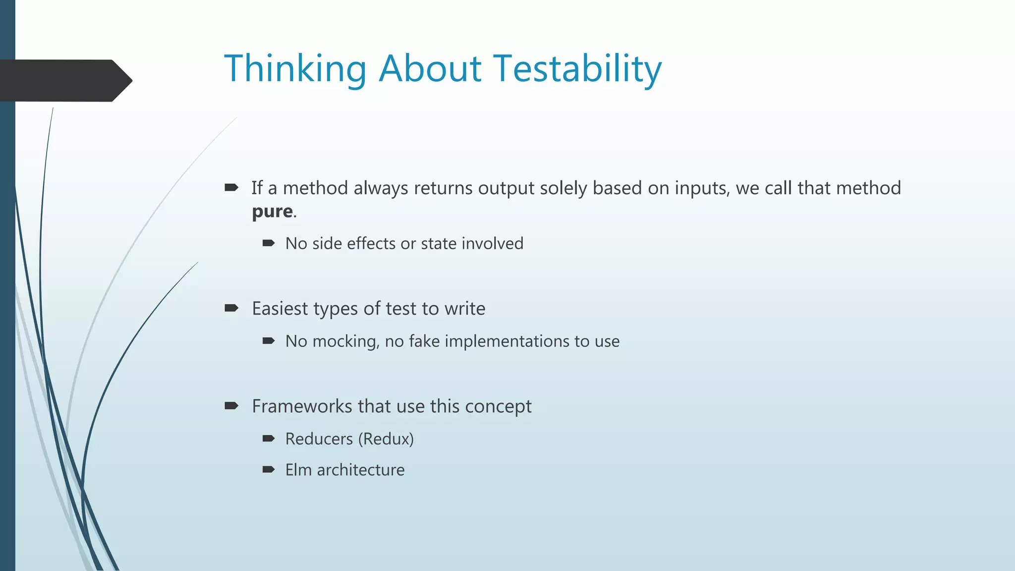Thinking About Testability
 If a method always returns output solely based on inputs, we call that method
pure.
 No side effects or state involved
 Easiest types of test to write
 No mocking, no fake implementations to use
 Frameworks that use this concept
 Reducers (Redux)
 Elm architecture
 