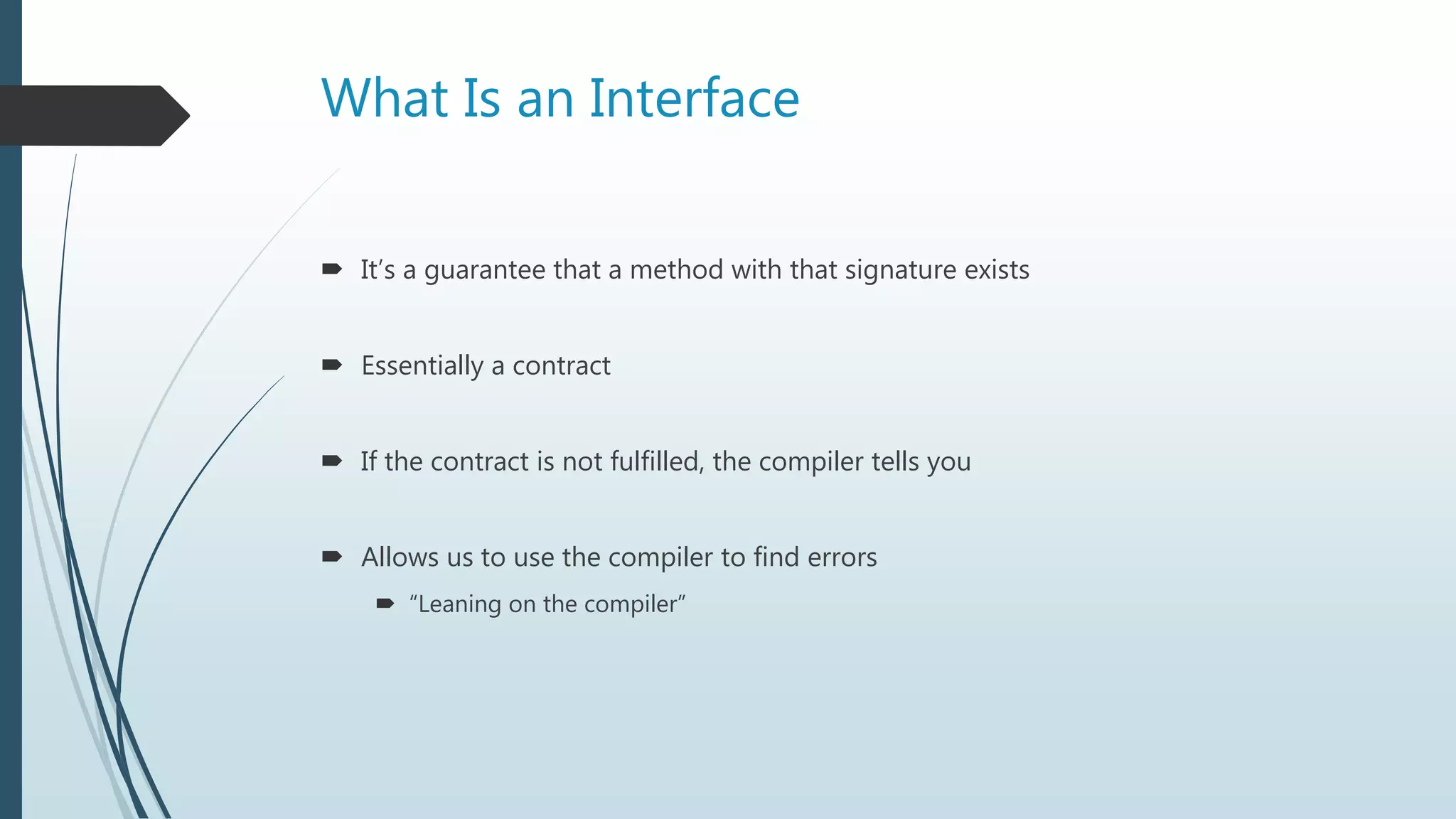 What Is an Interface
 It’s a guarantee that a method with that signature exists
 Essentially a contract
 If the contract is not fulfilled, the compiler tells you
 Allows us to use the compiler to find errors
 “Leaning on the compiler”
 