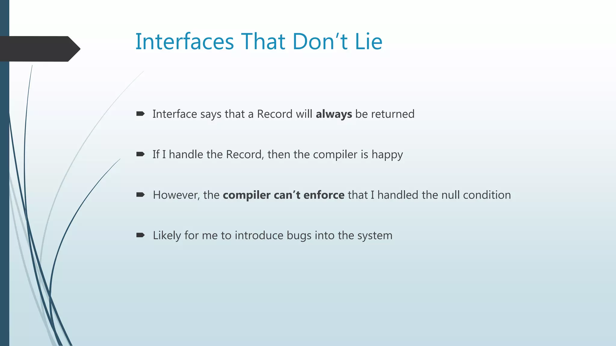 Interfaces That Don’t Lie
 Interface says that a Record will always be returned
 If I handle the Record, then the compiler is happy
 However, the compiler can’t enforce that I handled the null condition
 Likely for me to introduce bugs into the system
 