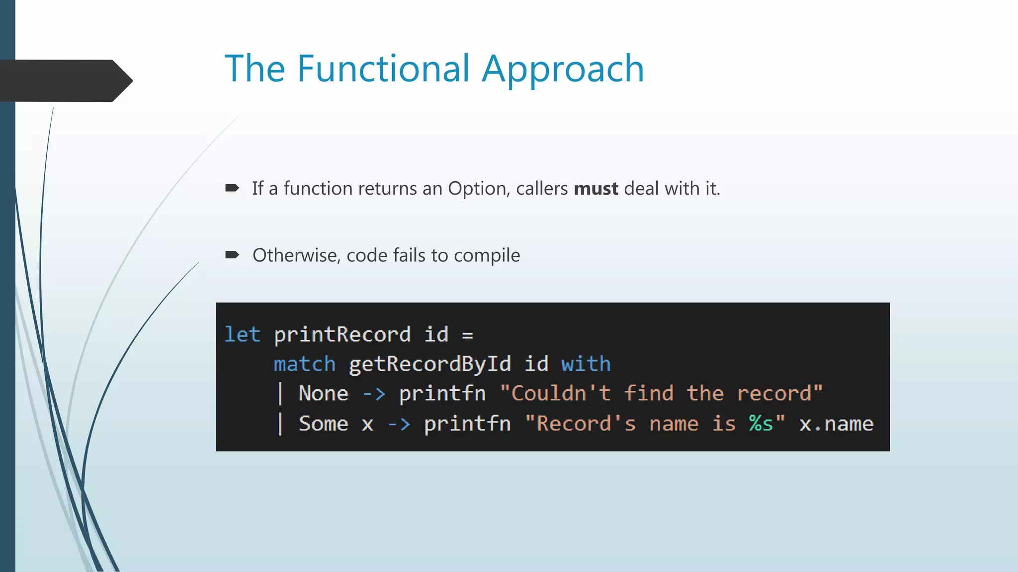 The Functional Approach
 If a function returns an Option, callers must deal with it.
 Otherwise, code fails to compile
 