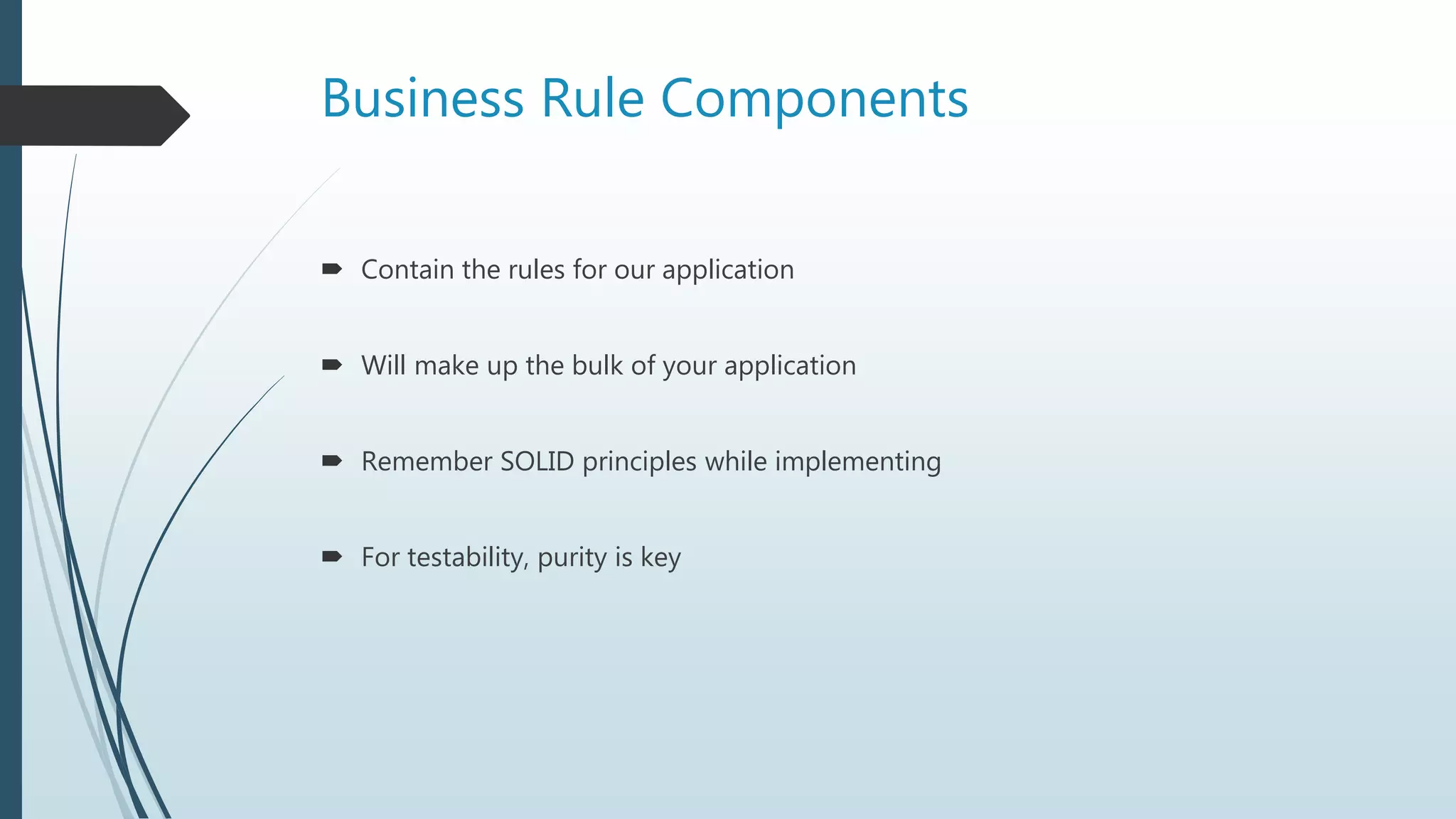 Business Rule Components
 Contain the rules for our application
 Will make up the bulk of your application
 Remember SOLID principles while implementing
 For testability, purity is key
 