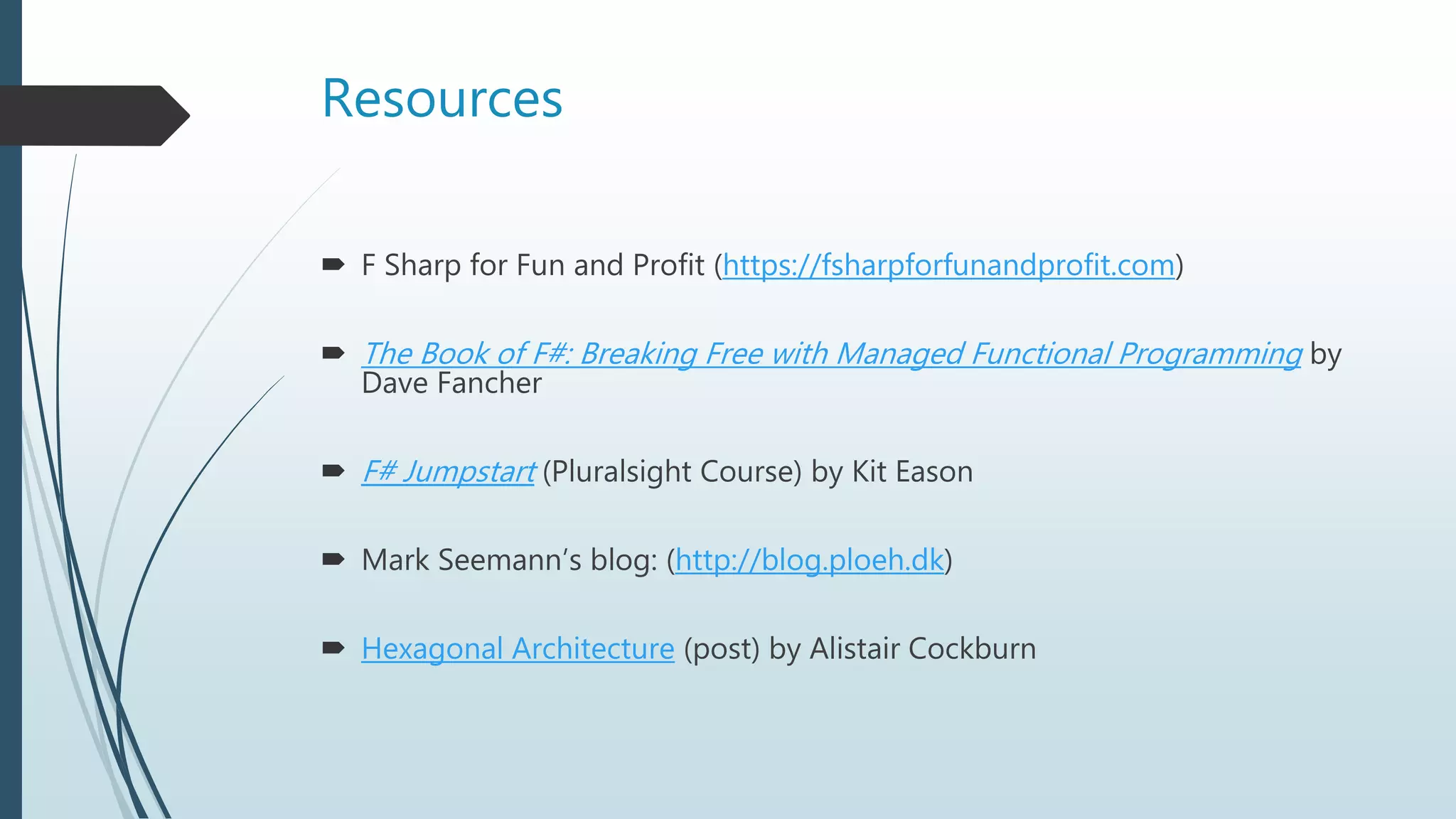 Resources
 F Sharp for Fun and Profit (https://fsharpforfunandprofit.com)
 The Book of F#: Breaking Free with Managed Functional Programming by
Dave Fancher
 F# Jumpstart (Pluralsight Course) by Kit Eason
 Mark Seemann’s blog: (http://blog.ploeh.dk)
 Hexagonal Architecture (post) by Alistair Cockburn
 