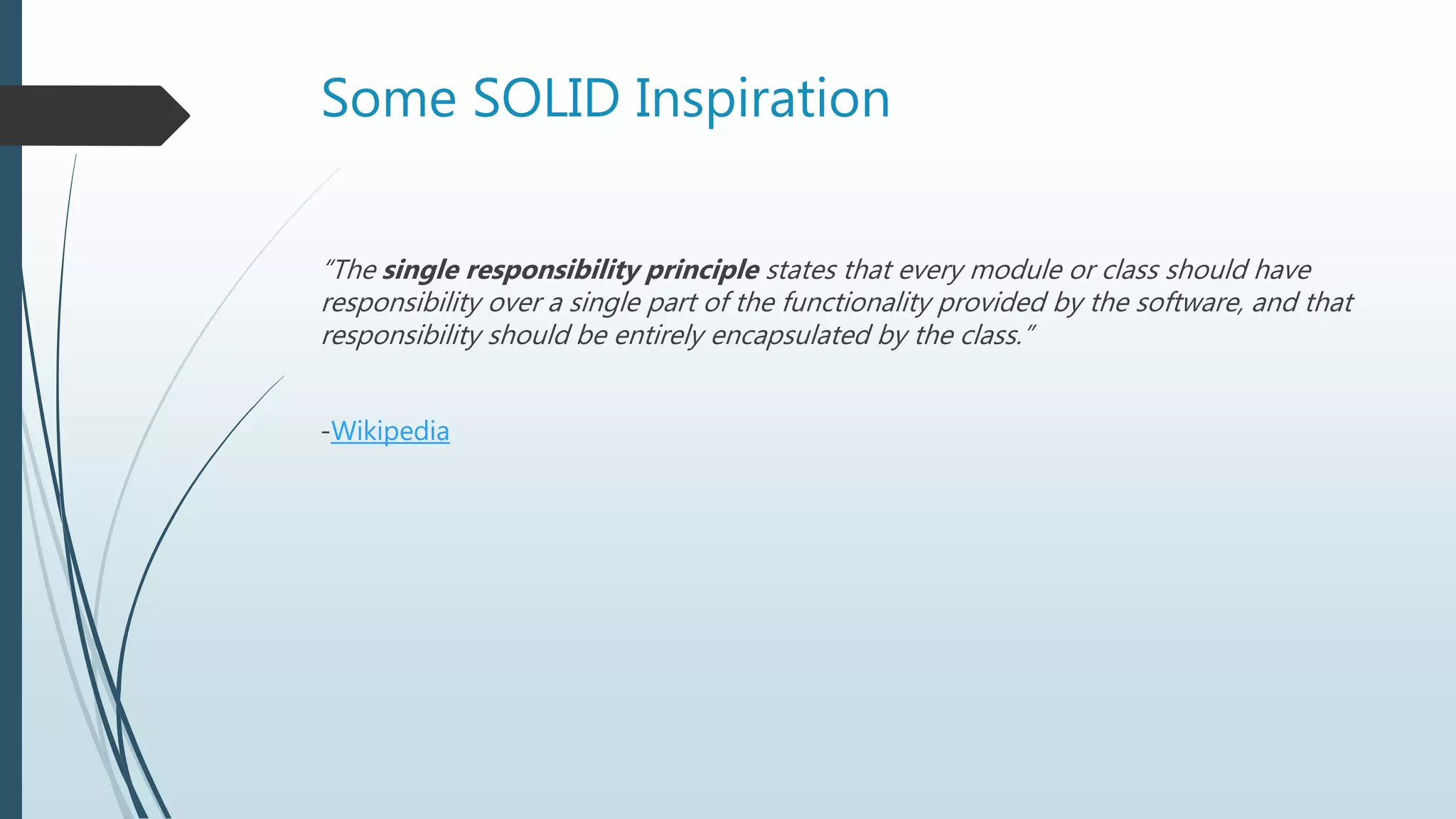 Some SOLID Inspiration
“The single responsibility principle states that every module or class should have
responsibility over a single part of the functionality provided by the software, and that
responsibility should be entirely encapsulated by the class.”
-Wikipedia
 