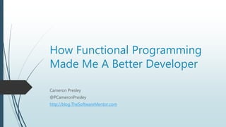 How Functional Programming
Made Me A Better Developer
Cameron Presley
@PCameronPresley
http://blog.TheSoftwareMentor.com
 