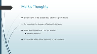 Mark’s Thoughts
 Extreme SRP and ISP, leads to a lot of fine grain classes
 An object can be thought of data with behavior
 What if we flipped that concept around?
 Behavior with data
 Sounds like a functional approach to the problem
 
