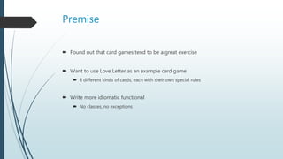 Premise
 Found out that card games tend to be a great exercise
 Want to use Love Letter as an example card game
 8 different kinds of cards, each with their own special rules
 Write more idiomatic functional
 No classes, no exceptions
 