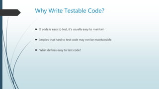 Why Write Testable Code?
 If code is easy to test, it’s usually easy to maintain
 Implies that hard to test code may not be maintainable
 What defines easy to test code?
 