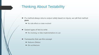Thinking About Testability
 If a method always returns output solely based on inputs, we call that method
pure.
 No side effects or state involved
 Easiest types of test to write
 No mocking, no fake implementations to use
 Frameworks that use this concept
 Reducers (Redux)
 Elm architecture
 