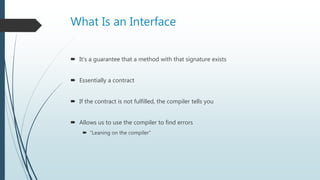 What Is an Interface
 It’s a guarantee that a method with that signature exists
 Essentially a contract
 If the contract is not fulfilled, the compiler tells you
 Allows us to use the compiler to find errors
 “Leaning on the compiler”
 
